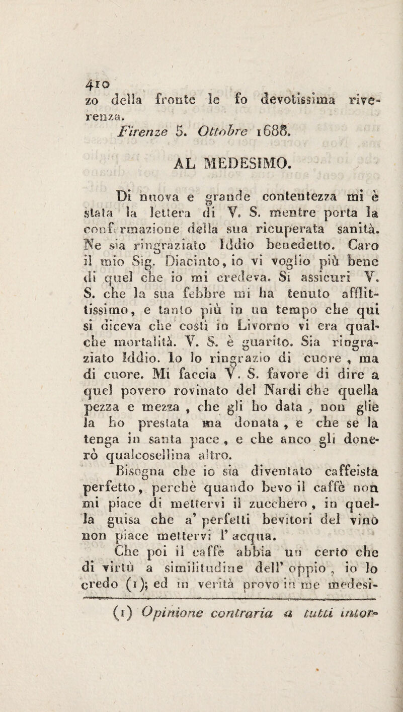 4io zo della fronte le fo devotissima rive¬ renza. Firenze 5. Ottobre 16SS. AL MEDESIMO. ; •' Dì nuova e «rande contentezza mi è .stata la lettera di V, S. mentre porta la confermazione delia sua ricuperata sanità. Ne sia ringraziato Iddìo benedetto. Caro il mio Sig, Diacinto, io vi voglio più bene di quel che io mi credeva. Si assicuri V. S. che la sua febbre mi ha tenuto afflit¬ tissimo, e tanto più io un tempo che qui si diceva che costi in Livorno vi era qual¬ che mortalità. V. S. è guarito. Sia ringra¬ ziato iddio, lo io ringrazio di cuore , ma di cuore. Mi faccia Y. S. favore di dire a quel povero rovinato del Nardi che quella pezza e mezza , che gli ho data , eoo glie la ho prestata ma donata * e che se la tenga in santa pace , e che anco gli done¬ rò qual cosci lina altro. Bisogna che io sia diventato caffeista perfetto, perchè quando bevo il caffè non mi piace di mettervi il zucchero , in qnel¬ la guisa che a’ perfetti bevitori del vino non place mettervi 1’ acqua. Che poi il caffè abbia un certo che di virtù a similitudine dell’ oppio ? io lo credo (f); ed in verità provo in noe irmdesi- (i) Opinione contraria a tutti intor-