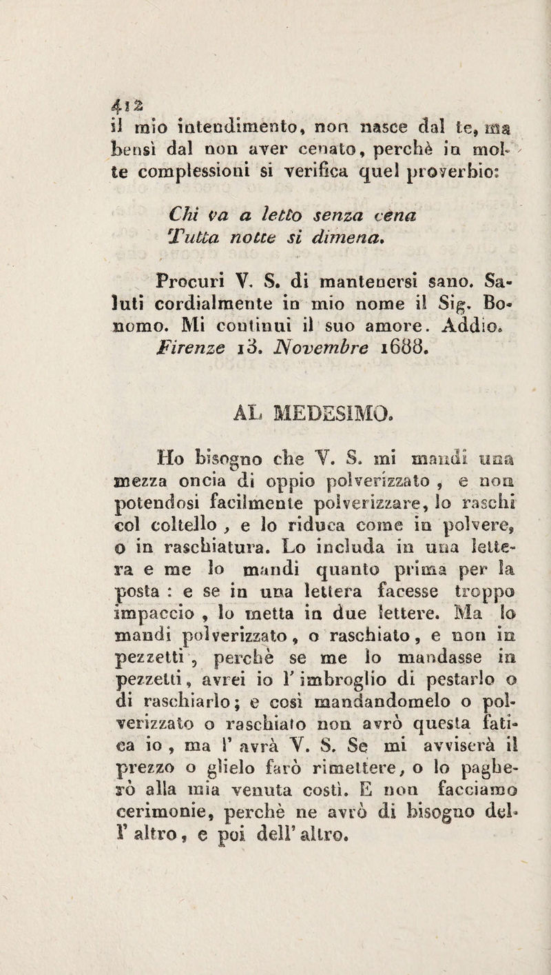 4i£ il mio intendimento, non nasce dal le, ma bensì dal non aver cenato, perchè in mob te complessioni si verifica quel proverbio: Chi va a letto senza véna \Tutta notte si dimena. Procuri V. S. di mantenersi sano. Sa¬ luti cordialmente in mio nome il Sig. Bo¬ nomo. Mi continui il suo amore. Addio. Firenze id. Novembre 1688. AL MEDESIMO» Ho bisogno che V. S. mi marmi una mezza oncia di oppio polverizzato , e non potendosi facilmente polverizzare, lo raschi col coltello , e lo riduca come in polvere, O in raschiatura. Lo includa in una lette¬ ra e me lo mandi quanto prima per ìa posta : e se in una lettera facesse troppo impaccio , lo metta in due lettere. Ma lo mandi polverizzato, o raschiato, e non in pezzetti 5 perchè se me lo mandasse in pezzetti, avrei io Y imbroglio di pestarlo o di raschiarlo; e così mandandomelo o pol¬ verizzato o raschiato non avrò questa fati¬ ca io , ma T avrà V. 8. Se mi avviserà il prezzo o glielo farò rimettere, o lo paghe¬ rò alla mia venuta costì. E non facciamo cerimonie, perchè ne avrò di bisogno del»