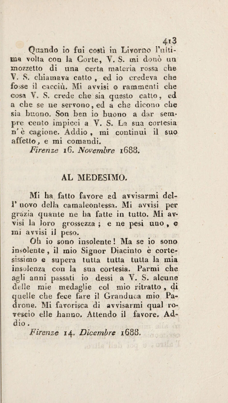 4*3 Quando io fui costì in Livorno TuIli¬ ma volta con Ja Corte, V. S. mi donò un mozzetto di una certa materia rossa che V. 8. chiamava catto , ed io credeva che fcnse il caccia. Mi avvisi o rammenti che cosa Y. S. crede che sia questo catto, ed a che se ne servono, ed a che dicono che sia buono. Son ben io buono a dar seni’ pre cento impicci a V. S. La sua cortesia n è cagione. Addio , mi contìnui il suo affetto, e mi comandi. Firenze 16. Novembre x688» AL MEDESIMO, Mi ha fatto favore ad avvisarmi del» 1’ uovo della camaleoniessa. Mi avvisi per grazia quante ne ha fatte in tutto. Mi av¬ visi la loro grossezza ; e ne pesi uno , e mi avvisi il peso. Oh io sono insolente ! Ma se io sono insolente , il mio Signor Diacinto è corte» gissimo e supera tutta tutta tutta la mia insolenza con la sua cortesia. Farmi che agli anni passati io dessi a V. S. alcune delle mie medaglie col mio ritratto , di quelle che fece fare il Granduca mio Pa¬ drone. Mi favorisca di avvisarmi qual ro¬ vescio elle hanno. Attendo il favore. Ad¬ dio . Firenze 14» Dicembre x688.