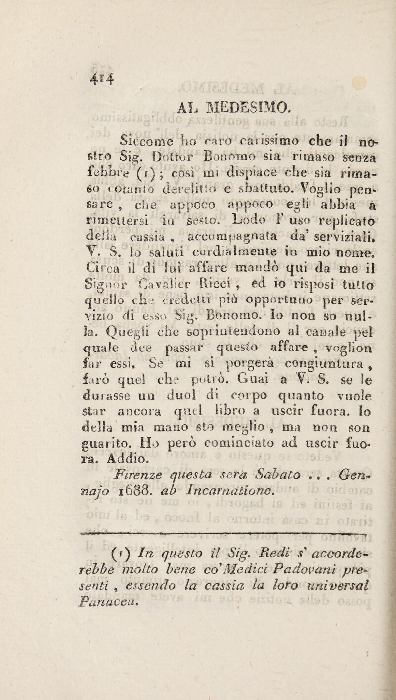 4*4 AL MEDESIMO. •-/ Jt T*> - \ •/ '■ * Siccome ho Caro carissimo che il no¬ stro Sig. Dottor Bonomo sia rimase senza febbre (i) ; cosi mi dispiace che sia ri «na¬ so cotanto derelitto e sbattuto. Voglio peti* sare , che appoco appoco egli abbia a rimettersi io sesto. Lodo Y uso replicato delia cassia , accompagnata da’ serviziali, V. S. ìo saluti cordialmente in mio nome. Circa il di lui affare mandò qui da me il Signor CavMller Ricci , ed io risposi tutto quello die credetti più opportuno per ser¬ vizio di esso Slg» Bonomo. Io non so nul¬ la. Quegli che soprintendono al canale pel quale dee passar questo affare , vogliosi far essi. Se mi si porgerà congiuntura , farò quel clic potrò. Guai a V. S. se le dosasse un duo! di corpo quanto vuole star ancora quel libro a uscir fuora. Io della mia mano sio meglio , ma non son guarito. Ho però cominciato ad uscir fuo¬ ra. Addio. Firenze questa sera Sabato . . . Gen- najo 1688. ab Incarnatione. (r) In questo il Sig> Redi $' accordo- rebbe molto bene co'Medici Padovani pre¬ senti , essendo la cassia la loro universal Panacea, /