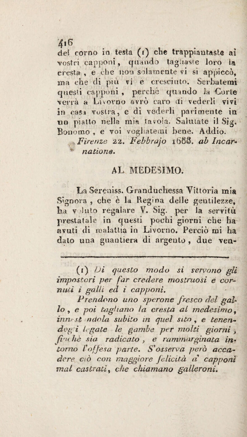 del coreo iti testa (i) che trappiantaste ai vostri capponi, quando tagliaste loro ia. cresta, e che noia'solamente vi si appiccò, ma che di più vi e cresciuto. Serbatemi questi capponi , perchè quando la Corte ■verrà a Livorno avrò caro dì vederli vivi in casa vostra, e di vederli parimente in un piatto nella min tavola. Salutate il Sig. Bonomo , e voi vogliatemi bene. Addio. . Firenze 22. Febhrajo i688. ah Incar* * natione. AL MEDESIMO. La Sereni ss. Granduchessa Vittoria mia Signora - che è la Regina delle gentilezze, lia v ùnto regalare V. Sig. per ia servitù prestatale in questi pochi giorni che ha avuti di malattia in Livorno. Perciò mi ha dato una guantiera di argento , due vea- (i) Di questo modo si servono gli impostori per far credere mostruosi e cor¬ nisti i galli ed z capponi. Prendono uno sperone fresco del gal- lo y e poi tagliano la cresta al medesimo, inni-si ndola subito in quel sito , e teneri- dog i legate le gambe per molti giorni > firn he sia radicato , e ruminar.ginata in• torno l'offesa parte. S'osserva però acca¬ dere, ciò con maggiore felicità a capponi mal castrati, che chiamano gallerò nè»