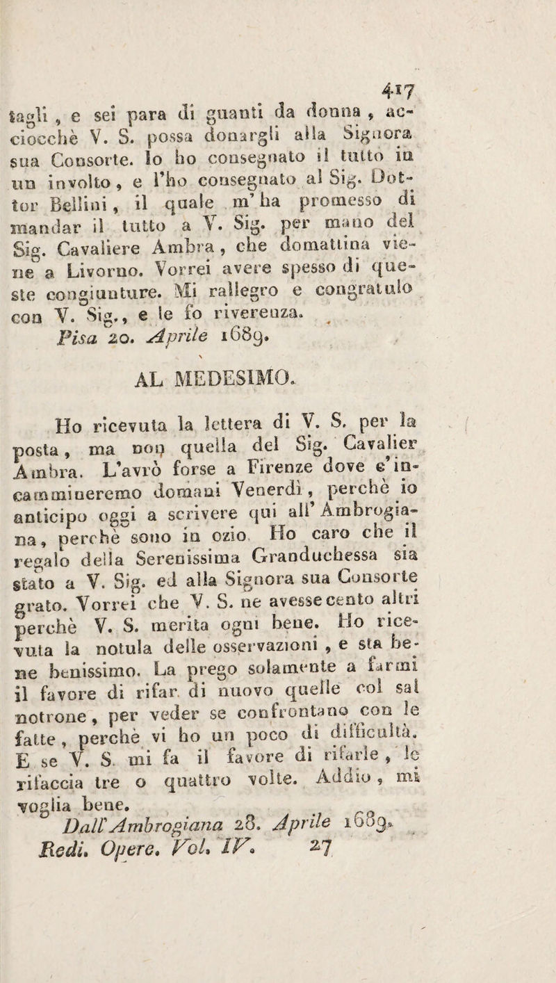 4*7 ta^li , e sei para di guanti da donna , ac¬ ciocché V. S. possa donargli alla Signora sua Consorte, lo ho consegnato il tutto in un involto , e ì ho consegnato al Sig. Dot* tor Bellini, il quale m’ha promesso di mandar il tutto a V. Sig. per mano del Sig. Cavaliere Ambra, che domattina vie- ne a Livorno. Vorrei avere spesso di que¬ ste congiunture. Mi rallegro e congratulo eoa V. Sig., e le io riverenza. Pisa io. Aprile 1689» \ AL MEDESIMO. Ho ricevuta la lettera di V. S, per la posta, ma noi} quella del Sig* Cavai sor Ambra. L'avro forse a Firenze dove e camoaiueremo domani Venerdì, perche io anticipo oggi a scrivere qui all Ambrosia¬ na, perchè sono in ozio Ho caro che il regalo della Serenissima Granduchessa sia stato a V. Sig. ed alla Signora sua Consorte grato. Vorrei che V. S. ne avesse cento altri perchè V. S. merita ogni bene, fio rice¬ vuta la notula delle osservazioni , e sta be¬ ne benissimo. La prego solamente a farmi il favore di rifar, di nuovo quel te col sai noti one , per veder se confrontano con le fatte , perchè vi ho un poco di diidciiìta. E se V. S mi fa il fa vore di filarle , le rifaccia tre o quattro volte. Addio, mi voglia bene. Dall Ambrosiana 28. Aprile 1603*