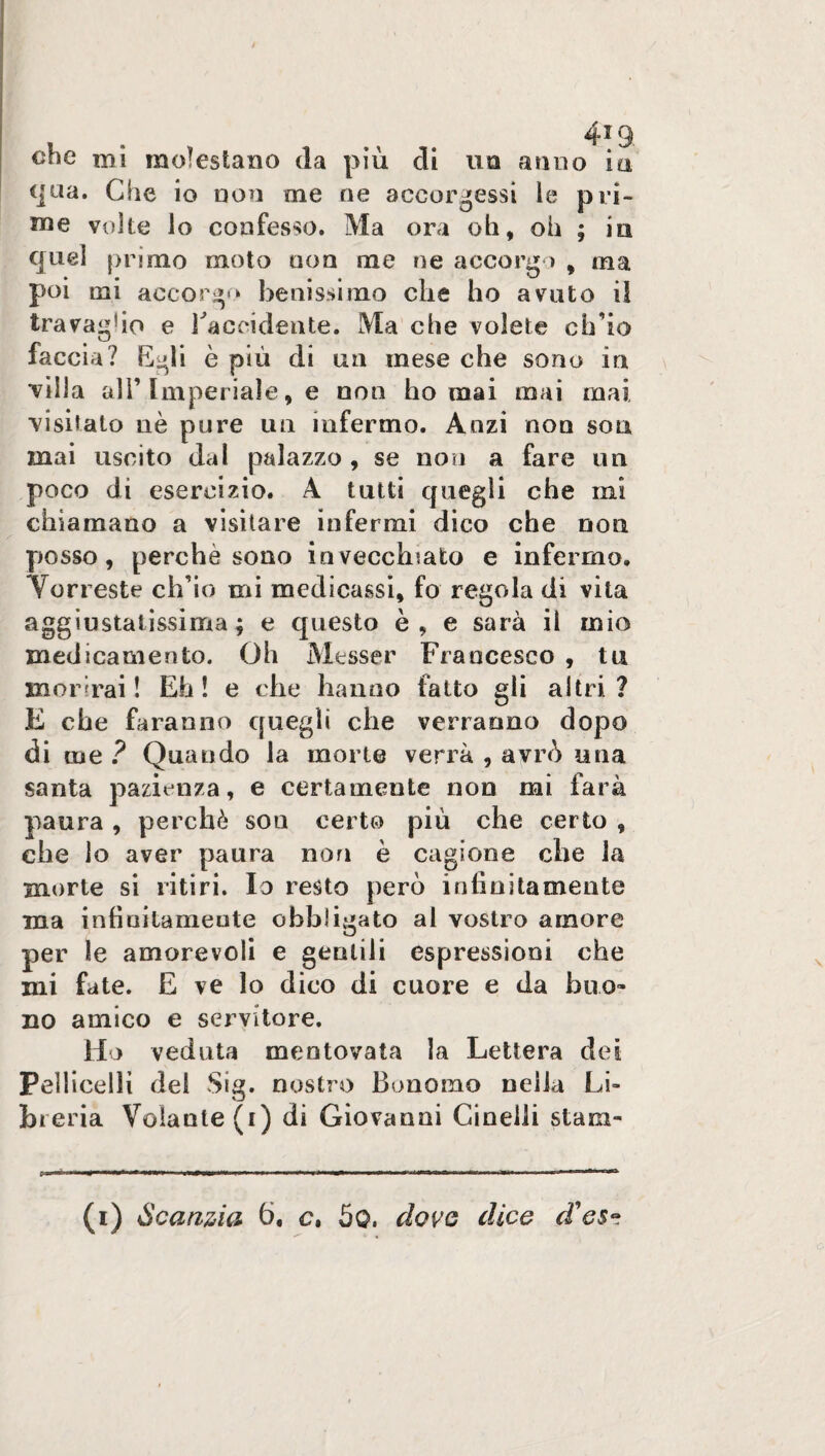 che mi molestano da più di un anno in qua. Che io non me ne accorgessi le pri¬ me volte lo confesso. Ma ora oh, oh ; in quei primo moto non me ne accorgo , ma poi mi accorgo benissimo che ho avuto il travagho e racoidente. Ma che volete ch’io faccia? Egli è più di un mese che sono in ■villa all’Imperiale, e non ho mai mai mai visitato nè pure un infermo. Anzi non soa mai uscito dal palazzo , se non a fare un poco di esercizio. A tutti quegli che mi chiamano a visitare infermi dico che non posso, perchè sono invecchiato e infermo. Vorreste ch’io mi medicassi, fo regola di vita aggiustatissima; e questo è, e sarà il mio medicamento. Oh Messer Francesco , tu morirai ! Eh ! e elle hanno fatto gli altri ? E che faranno quegli che verranno dopo di me ? Quando la morte verrà , avrò una santa pazienza, e certamente non mi farà paura, perchè son certo più che certo , che lo aver paura non è cagione che la morte si ritiri. Io resto però infinitamente ma infinitamente obbligato al vostro amore per le amorevoli e gentili espressioni che mi fate. E ve lo dico di cuore e da buo¬ no amico e servitore. Ho veduta mentovata la Lettera dei Pelliccili del Sig. nostro Bonomo nella Lù jbreria Volante (i) di Giovanni Cinedi stara-