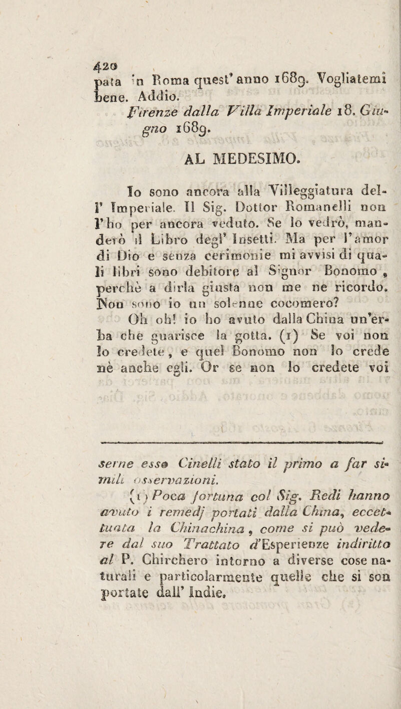 para *n Roma quest’ anno 1689, Vogliatemi tene. Addio. Firenze dalla Villa Imperiale 18. Giu¬ gno i68cj. TiSV&V&O t ' <5? AL MEDESIMO. Io sono ancora alla Villeggiatura del- T Imperiale. Il Sig. Dottor Romanelli non l’ho per ancora veduto. Se Io vedrò, man» devo si Libro degl’ Insetti- Ma per Panior di Dio e senza cerimonie mi avvisi di qcià~ li libri sono debitore al Signor Bonomo 9 perchè a dirla giusta non me ne ricordo» ]Non sono io un solenne cocomero? Oh oh! io ho avuto dalla China un’er¬ ta che guarisce la gotta. (1) Se voi non Io credete , e quel Bonomo non lo crede nè anche egli. Or se non lo credete voi -$> ' •; i „ t 1; :• ì : /D . ; t i K t . I t 1 * / i : t i* -5 ; V-? Sài *<£?&£ seme e ss® Cinedi stato il primo a far si« mi li osservazioni. [t ) Poca fortuna col Sig» Redi hanno avuto i remedj portati dalla Clima^ eccet¬ tuata la Chinachina 9 come si può vede¬ re dal suo Trattato ^/'Esperienze indiritto al P. Chirchero intorno a diverse cose na¬ turali e particolarmente quelle che si son, portate dall’ indie»