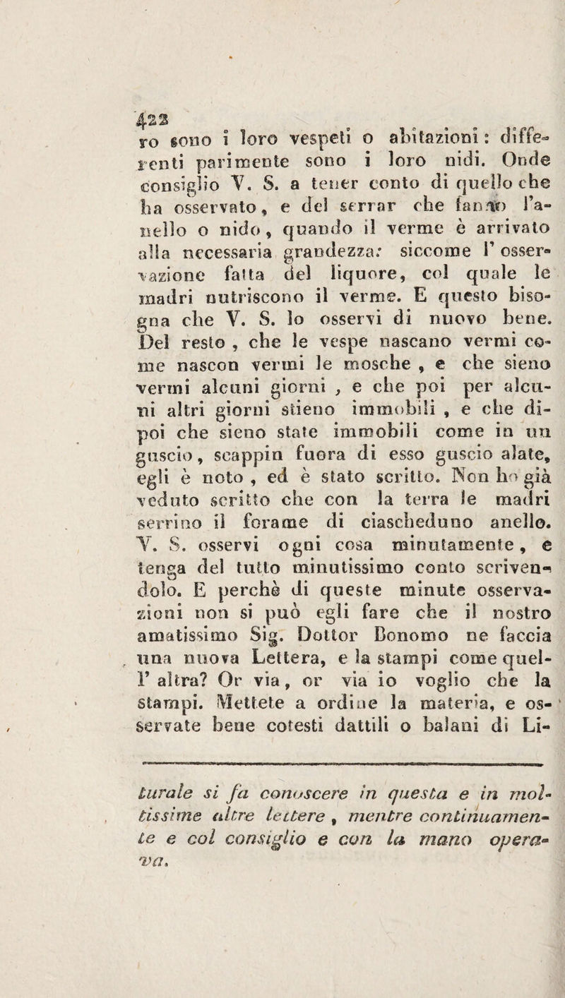 4-22 ro tono i loro vespeti o abitazioni : diffe¬ renti parimente sono i loro nidi. Onde consiglio V. S. a tener conto di quello che ha osservato, e del serrar che fan.lì) l’a¬ nello o nido, quando il verme è arrivato alla necessaria grandezza»* siccome 1’ esser® vazione fatta del liquore, col quale le madri nutriscono il verme. E questo biso¬ gna die V. S. lo osservi di nuovo bene. Del resto , che le vespe nascano vermi co¬ me nascon vermi le mosche , e che sieno vermi alcuni giorni , e che poi per alcu¬ ni altri giorni alieno immobili , e che di¬ poi che sieno state immobili come in un guscio, scappiti fuora di esso guscio alate, egli è noto , ed è stato scritto. Non ho già veduto scritto che con la terra le madri serrino iì forame di ciascheduno anello. Y. S. osservi ogni cosa minutamente, e tenga del tutto minutissimo conto scrivere dolo. E perchè di queste minute osserva¬ zioni non si può egli fare che il nostro amatissimo Sig. Dottor Donomo ne faccia una nuova Lettera, e la stampi come quel- 1’ altra? Or via, or via io voglio che la stampi. Mettete a ordine la materia, e os¬ servate bene cotesti dattili o balani di Li- turale si fa conoscere in questa e in mol¬ tissime altre lettere , mentre continuameli- Le e col consiglio e con la mano opera-