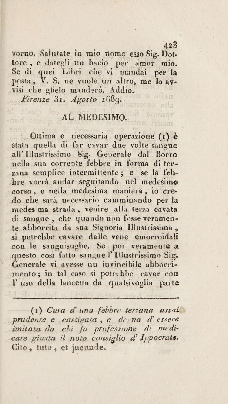 42 3 vorno. Sai aiate m mio nome caso Sìg. Dot¬ tore , e dategli un bacio per amor mio. Se di quei Libri eoe vi mandai per la posta , V. S. ne vuole un altro, me lo av¬ visi die glielo manderò. Addio. Firenze 3i. Agosto iG8g. AL MEDESIMO. Ottima e necessaria operazione (i) è stata quella di far cavar due volte sangue all' Illustrissimo Sig. Generale dal Borro nella sua corrente febbre in forma di ter¬ zana semplice intermittente ; e se la feb¬ bre vorrà andar seguitando nel medesimo corso, e nella medesima maniera, io cre¬ do che sarà necessario camminando per la medes ma strada, venire alla terza cavata di sangue 9 che quando non fosse veramen¬ te abborrita da sua Signoria Illustrissima , si potrebbe cavare dalle vene emorroidali con le sanguisughe. Se poi veramente a questo così fatto sangue 3’ Illustrissimo Sig* Generale vi avesse un invincibile abboni¬ mento; in tal caso si potrtbbe cavar eoa F uso della lancetta da qualsivoglia parta (i) Cura cF una febbre terzana assai prudente e castigala , e de ria cF essere imitata da chi /a professione d> medi¬ care giusta il noto consiglio iF Ippocraùe*