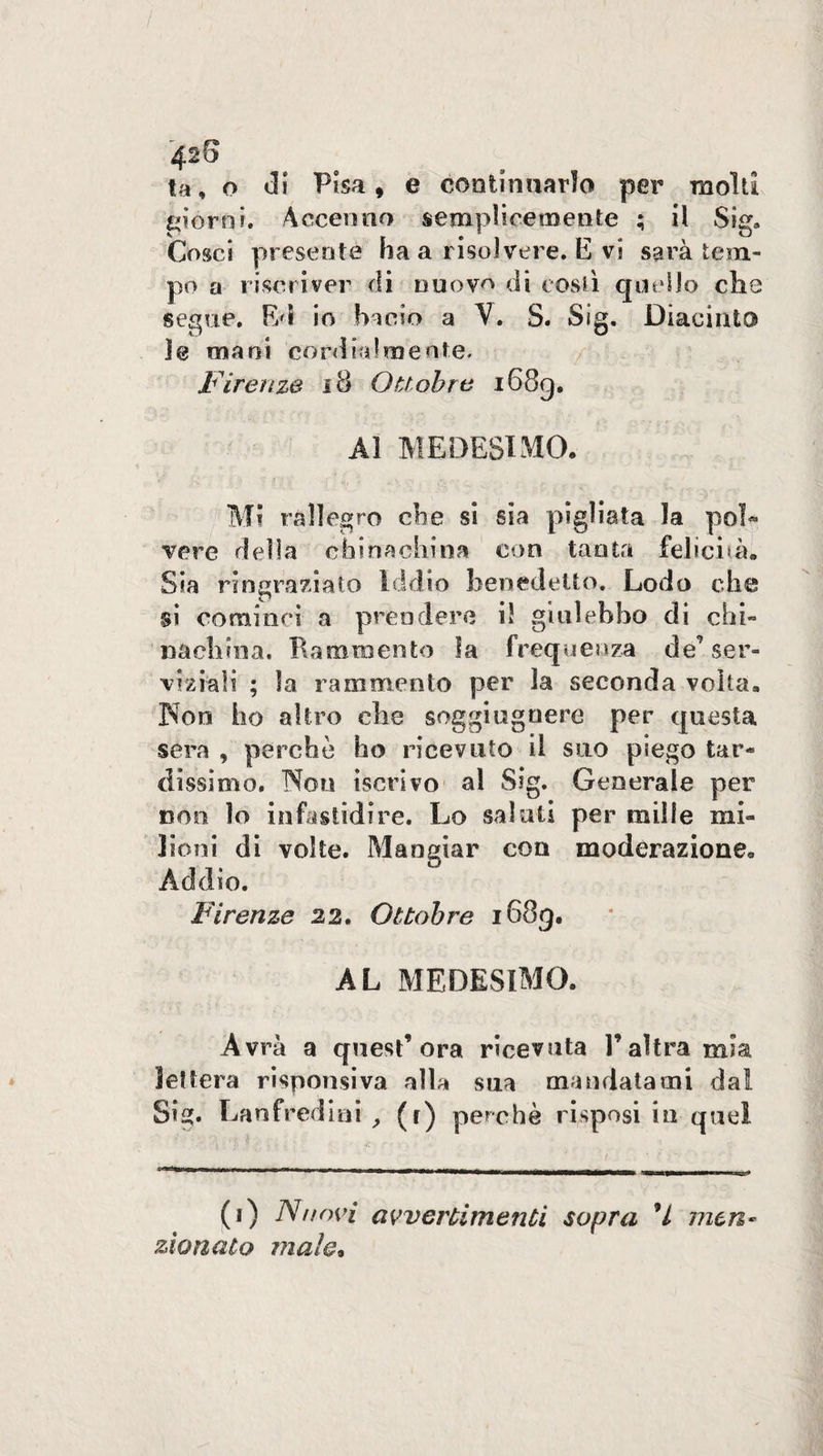 42 S ta, o di Pisa, e continuarlo per raold giorni. Accenno semplicemente ; il Sig. Cosci presente ha a risolvere. E vi sarà tem¬ po a riscriver di nuovo di costì quello che segue. Ed io bacio a V. S. Sig. -Giacinto le mani cordialmente. Firenze 18 Ottobre i68g. Al MEDESIMO. Mi rallegro che si sia pigliata la poi* vere della cfainachina con tanta felicità. Sia ringraziato Iddio benedetto. Lodo che si cominci a prendere il giulebbo di chi¬ nachina. Rammento la frequenza de’ser¬ vizi-ali ; la rammento per la seconda volta. 3Non ho altro che soggiuguere per questa sera , perchè ho ricevuto il suo piego tar¬ dissimo. Non iscrivo al Sig. Generale per non lo infastidire. Lo saluti per mille mi¬ lioni di volte. Mangiar con moderazione. Addio. Firenze 22. Ottobre 1689. AL MEDESIMO. Avrà a quest’ora ricevuta l’altra mia lettera risponsiva alla sua mandatami da! Sig. Lanfrediai , (r) perchè risposi in quel (1) Nuovi avvertimenti sopra V men¬ zionato mah.