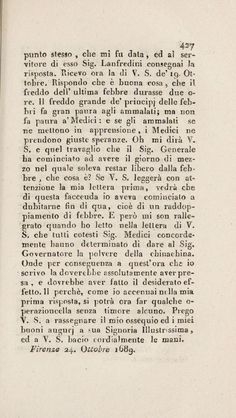 42? punto stesso , che mi fu data, ed al ser¬ vitore di esso Sig. Lanfredini consegnai la risposta. Ricevo ora la di V. S. de’ 19. Ot¬ tobre. Rispondo che è buona cosa , che il freddo deli’ ultima febbre durasse due o- re. lì freddo grande de’ principi delle feb¬ bri fa gran paura agli ammalati; ma non fa paura a’Medici: e se gli ammalati se ne mettono in apprensione , i Medici ne prendono giuste speranze. Oh mi dirà Y. S. e quel travaglio che il Sig. Generale ha cominciato ad avere il giorno di mez¬ zo nel quale soleva restar libero dalla feb^ bre ^ che cosa è? Se Y. S. leggèra con at¬ tenzione la mia lettera prima, vedrà che di questa faccenda io aveva cominciato a dubitarne ha di qua, cioè di un raddop¬ piamento di febbre. E però ini son ralle¬ grato quando ho ietto nella lettera di V. S. che tutti cotesti Sig, Medici concorde» mente hanno determinato di dare al Sig, Governatore la polvere della chinaehina. Onde per conseguenza a quest’ora che io scrivo la doverebbe assolutamente aver pre¬ sa , e dovrebbe aver fatto il desiderato ef¬ fetto. 31 perchè, come io accennai nella mia prima risposta, si potrà ora far qualche o- pernzioncella senza timore alcuno. Prego V. S. a rassegnare il mio ossequio ed i miei buoni augurj a *ua Signoria illustrissima » ed a V. S. bacio cordialmente le mani* Firenze 24, Ottobre i6dq.