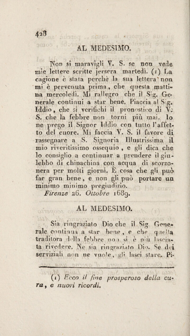 4*8 AL MEDESIMO, Non si maravigli V. S, se non vede mie lettere scritte jceserà martedì, (r) La cagione è stata perchè la sua lettera'non mi è pervenuta prima, che questa matti® na mereoledì. Mi rallegro che i! S'g. Ge« il era le contìnui a star bene. Piaccia a! S ge Iddio, che si verifichi il pronastico di V; S. che la febbre non torni più mai. lo ne prego il Signor Iddio con tutto l’affet¬ to del cuore. Mi faccia V. S. il favore di rassegnare a S. Signoria Illustrissima il mio riveritissimo ossequio , e gli dica che lo consìglio a continuar a prendere iì giu¬ lebbe di chinachina con acqua di scorzo¬ nera per molti giorni. E cosa che gli può far gran bene, e non gli può portare un minimo minimo pregiudizio. Firenze 26. Ottobre i68g. AL MEDESIMO. Sia ringrazialo Dio che il Sig Gene® rale continua a star bene , e che q iella tradì torà della felibro noi si è poi lascia¬ ta rivedere. Ne sia ringraziato Dio. Se d* i servizialì non ne vuole, gli lasci stare. Pi* (t) Ecco il fui e prosperoso della cu- raf e nuovi ricordi»