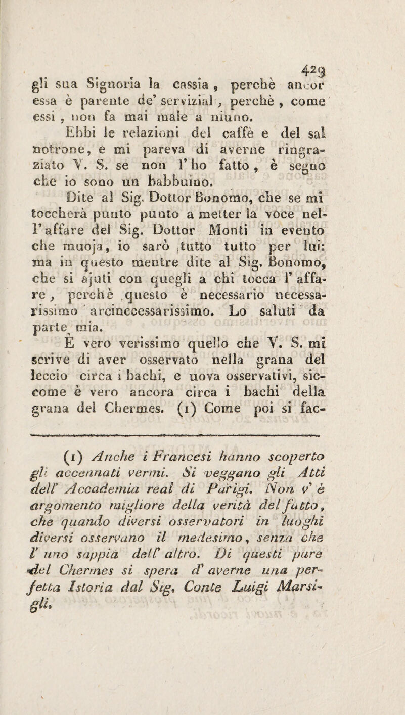 423 gli sua Signoria la cassia * perchè ancor es^a è parente de’ servizial , perchè , come essi , non fa mai male a ninno. Ebbi le relazioni del caffè e del sai vetrone, e mi pareva di averne riagra» ziato Y. S. se non l’ho fatto, è segno che io sono un babbuino. Dite al Sig. Dottor Bonomo, che se mi toccherà punto punto a metter la voce nel* l’affare del Sig. Dottor Monti in evento che muoja, io sarò tutto tutto per lui: ma in questo mentre dite al Sig. Bonomo, che si ajuti con quegli a chi tocca 1’ affa* re perchè questo è necessario necessa¬ rissimo ' arcinecessarissimo. Lo saluti ’ da parie^ mia. E vero verissimo quello che Y. S. mi scrive di aver osservato nella grana del leccio circa i bachi, e uova osservativi, sic¬ come è vero ancora circa i bachi della grana del Chermes, (i) Come poi si fac- (i) Anche i Francesi hanno scoperto gli accennati vermi. Si veggano gli Atti dell Accademia reai di Parigi. Non v è argomento migliore della verità del fatto, che quando diversi osservatori in luoghi diversi osservano il medesimo, senza che V uno sappia dell altro. Di questi pure *del Chermes si spera d' averne una per¬ fetta Istoria dal Sig, Conte Luigi Mar si-