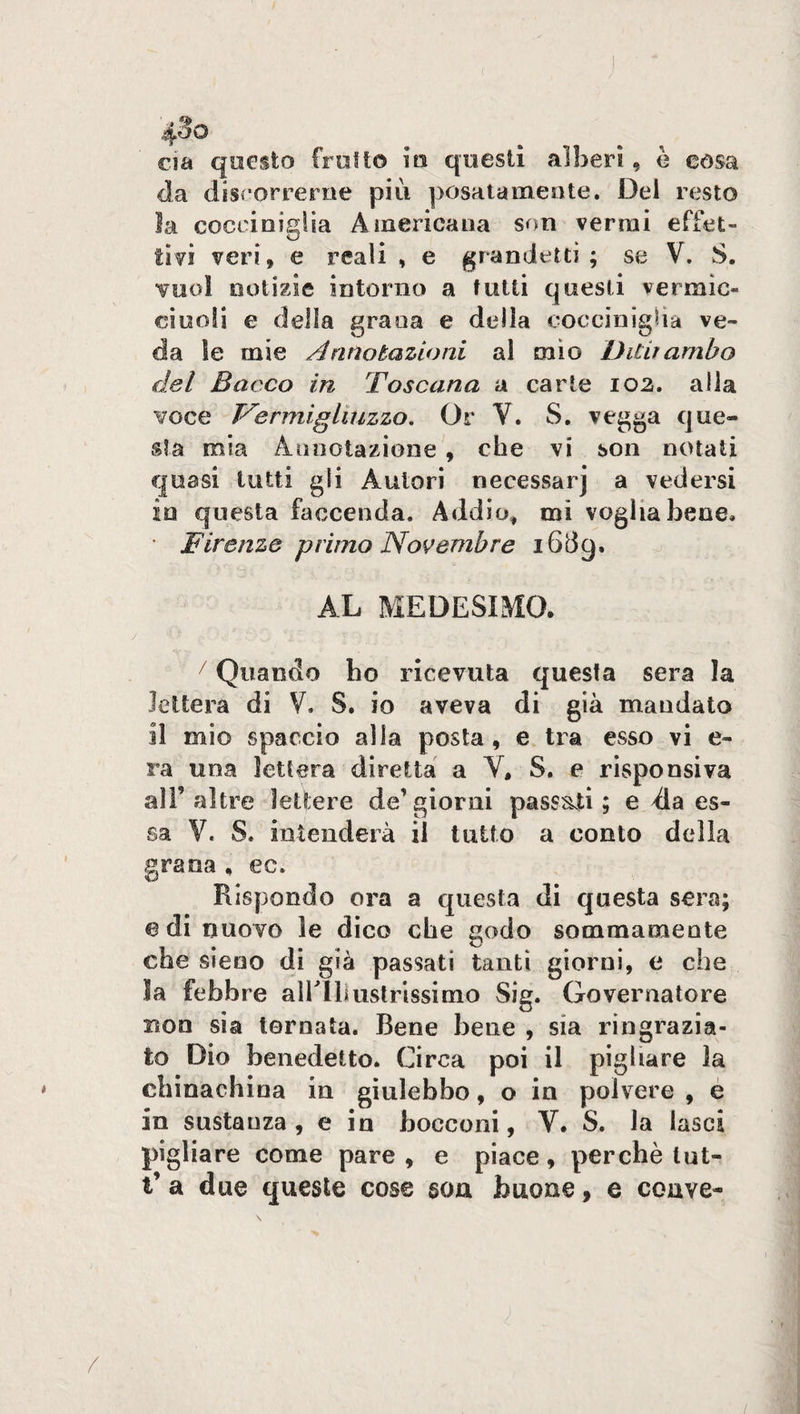 4?o eia questo frollo in questi alberi , è còsa da discorrerne più posatamente. Del resto la cocciniglia Americana son vermi effet¬ tivi veri, e reali , e grandetti; se V. S. vuol notizie intorno a tutti questi vermìc- ciuoli e della grana e della cocciniglia ve¬ da le mie Annotazioni al mio Ditiiambo del Bacco in Toscana a carte 102. alla voce Vermiglmzzo. Or V. S. vegga que¬ sta mia Annotazione , che vi son notati quasi tutti gli Autori necessarj a vedersi 10 questa faccenda. Addio, mi voglia bene. • Firenze primo Novembre 16lì9. AL MEDESIMO. / Quando ho ricevuta questa sera la lettera di V. S. io aveva di già mandato 11 mio spaccio alla posta, e tra esso vi e- ra una lettera diretta a V, S. e risponsiva all9 altre lettere de’giorni passati; e da es¬ sa V. S. intenderà il tutto a conto della grana , ec. Rispondo ora a questa di questa sera; e di nuovo le dico che godo sommamente che sieoo di già passati tanti giorni, e che la febbre airlliustrissim-o Sig. Governatore non sia tornata. Bene bene , sia ringrazia¬ to Dio benedetto. Circa poi il pigliare la chinachina in giulebbe, o in polvere , e in sostanza , e in bocconi, Y. S. la lasci pigliare come pare, e piace, perchè lut- t’ a due queste cose son buone, e coave-