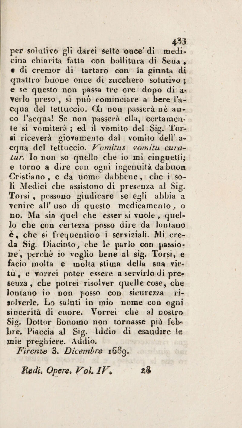 4$3 per solutivo gli darei sette once'di medi¬ cina chiarita fatta con bollitura di Seoa , « di cremor di tartaro con la giunta di quattro buone once di zucchero solutivo ; e se questo non passa tre ore dopo di a- Terlo preso , si può cominciare a bere l’a¬ cqua del tettuccio. Oh non passerà nè an¬ co l’acqua! Se non passerà ella, certamen¬ te si vomiterà ; ed il vomito del Sig. 'bor¬ ii riceverà giovamento dal vomito dell’ ad¬ equa del tettuccio. Forni tu s vomita cura- tur. Io non so quello che io mi cinguetti; e torno a dire con ogni ingenuità da buon Cristiano, e da uomo dabbene, che i so¬ li Medici che assistono di presenza al Sig. To rsi , possono giudicare se egli abbia a venire all’uso di questo medicamento, o no. Ma sia quel che esser si vuole, quel¬ lo che con certezza posso dire da lontano è, che sì frequentino i serviziali. Mi cre¬ da Sig. Diacinto, che le parlo con passio¬ ne, perchè io voglio bene al sig. Torsi, e facio molta e molta stima della sua vir¬ tù, e vorrei poter essere a servirlo di pre¬ senza , che potrei risolver quelle cose, che loutauo io non posso con sicurezza ri¬ solverle. Lo saluti in mio nome con ogni sincerità di cuore. Vorrei che al nostro Sig. Dottor Bonomo non tornasse più feb« Lre. Piaccia al Sig. Iddio di esaudire le mie preghiere. Addio. Firenze 3. Dicembre i68g. Redi, Opere» Voh IV* £§