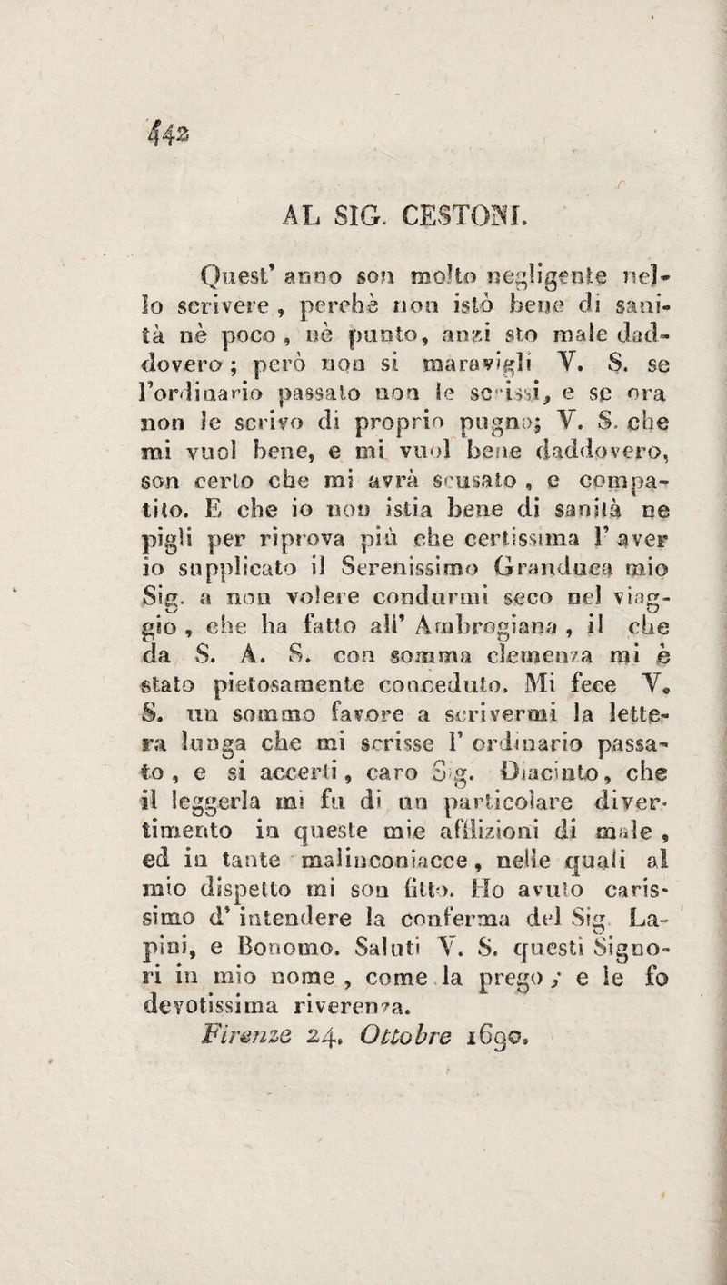 443 - . ■  : , f' AL SIG. CESTOSI. Quest’ anno son molto negligente nei* lo scrivere , perchè non istò bene eli sani¬ tà nè poco, nè punto, anzi sto male dacì- dovero ; però non si maravigli V. S. se Lordiaario passato non le scrissi, e se ora non le scrivo di proprio pugno; Y. S. che mi vuol bene, e mi vuol bene daddovero, son certo che mi avrà scusato , e compa¬ tito. E che io non istia bene di sanità ne pigli per riprova più che certissima 3’ aver 10 supplicato il Serenissimo Granduca mio Sig. a non volere condurmi seco nel viag¬ gio , che ha fatto ali’ Arobrogiana , il che da S. A. S. con somma clemenza mi è stato pietosamente conceduto. Mi fece V* S. un sommo favore a scrivermi la lette¬ ra lunga che mi scrisse L ordinario passa¬ to , e si accerti, caro 3 g. Giacinto, che 11 leggerla mi fu di un particolare diver¬ timento in queste mie afflizioni di male , ed isi tante ' malinconiac.ce, nelle quali al mio dispetto mi soli fitto. Ho avuto caris¬ simo <T intendere la conferma del Sig La- pini, e Bonomo. Saluti Y. S. cjuesti Signo¬ ri in mio nome, come la prego / e le fo devotissima riverenza. Firenze 24» Ottobre 1690,