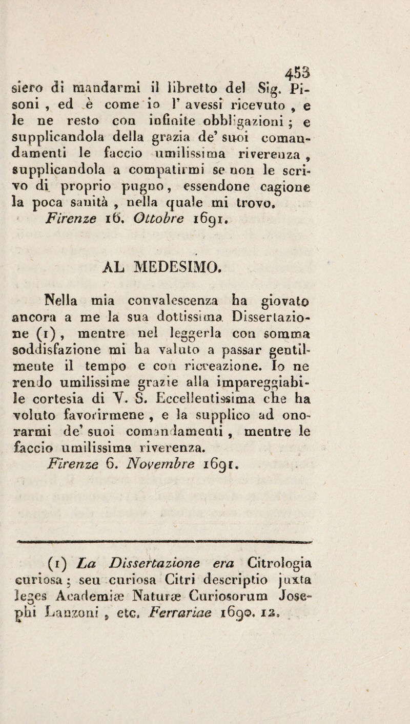 siero di mandarmi il libretto del Sig. Pi- soni , ed è come io V avessi ricevuto , e le ne resto eoa infinite obbligazioni ; e supplicandola della grazia de’ suoi coman¬ damenti le faccio umilissima riverenza 9 supplicandola a compatirmi se non le scri¬ vo di proprio pugno, essendone cagione la poca sanità , nella quale mi trovo, Firenze ib>, Ottobre 1691, AL MEDESIMO. Nella mia convalescenza ha giovato ancora a me la sua dottissima. Dissertazio¬ ne (1) , mentre nel leggerla con somma soddisfazione mi ha valuto a passar gentil¬ mente il tempo e eoa ricreazione. Io ne rendo umilissime grazie alia impareggiabi¬ le cortesia di Y. S. Eccellentissima che ha voluto favolarmene 9 e la supplico ad ono¬ rarmi de’ suoi comandamenti , mentre le faccio umilissima riverenza. Firenze 6. Novembre 1691, (r) La Dissertazione era Citrologia curiosa; seu curiosa Citri descriptio juxta leges A cari e mite Natura? Curiosorum Jose¬ ph! Danzo ni , etc, Ferrar iae 1690. o»