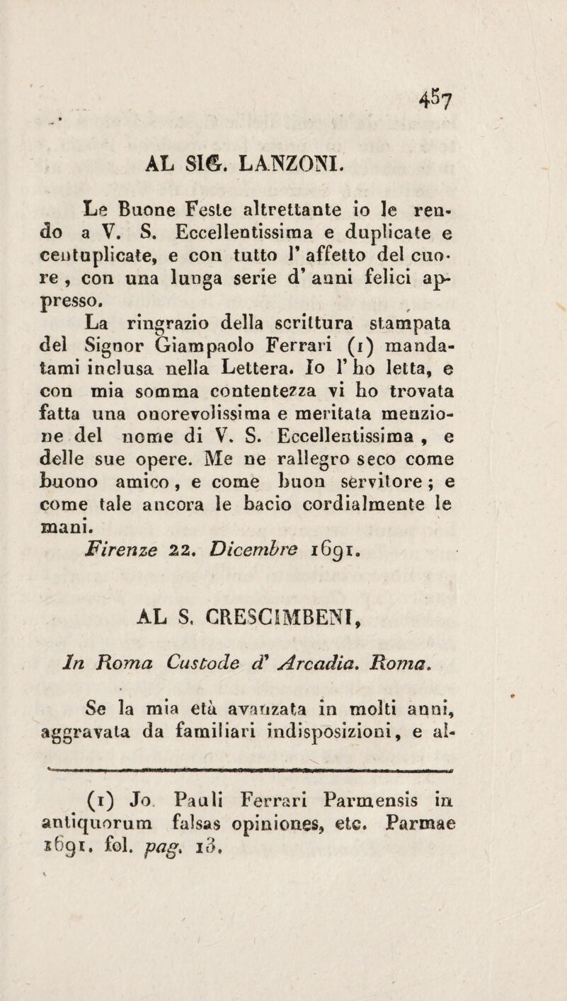 AL S1&. LANZONI. Le Buone Feste altrettante io le ren¬ do a V. S. Eccellentissima e duplicate e centuplicate, e con tutto 1’ affetto del cuo¬ re , con una lunga serie d’ anni felici ap¬ presso. La ringrazio della scrittura stampata del Signor Giampaolo Ferrari (i) manda¬ tami inclusa nella Lettera. Io l’ho letta, e con mia somma contentezza vi ho trovata fatta una onorevolissima e meritata menzio¬ ne del nome di V. S. Eccellentissima , e delle sue opere. Me ne rallegro seco come buono amico , e come buon servitore ; e come tale ancora le bacio cordialmente le mani. Firenze 22, Dicembre 1691. AL S. CRESCIMBENI, In Roma Custode d’ Arcadia. Roma. Se la mia età avanzata in molti anni, aggravata da familiari indisposizioni, e al- (1) Jo Pauli Ferrari Parmensis in antiquorum falsas opiniones, etc. Parmae 2691. fol. pag> io.