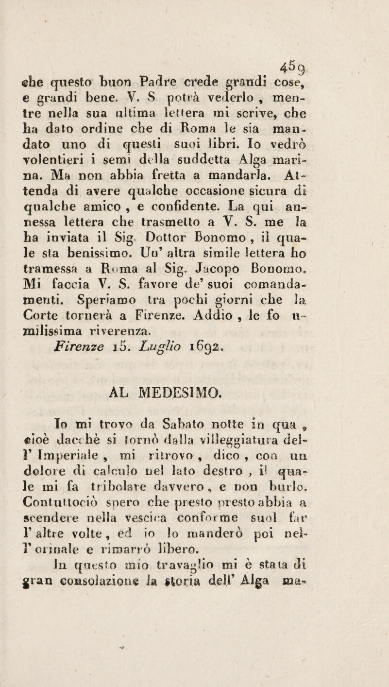 ©he questo buon Padre crede grand! cose, e grandi bene. V. S potrà vederlo , men¬ tre nella sua ultima lettera mi scrive, che ha dato ordine che di Roma le sia man¬ dato uno di questi suoi libri. Io vedrò volentieri i semi della suddetta Alga mari¬ na. Ma non abbia fretta a mandarla. At¬ tenda di avere qualche occasione sicura di qualche amico , e confidente. La qui an¬ nessa lettera che trasmetto a V. S. me la ha inviata il Sig Dottor Bonomo , il qua¬ le sta benissimo. Un’ altra simile lettera ho tramessa a Roma al Sig. Jacopo Bonomo. Mi faccia V. S. favore da’ suoi comanda¬ menti. Speriamo tra pochi giorni che ìa Corte tornerà a Firenze. Addio , le fo u- milissima riverenza. Firenze j5. Luglio 1692. AL MEDESIMO. Io mi trovo da Sabato notte in qua 9 cioè dacché si tornò dalla villeggiatura del- 1’ Imperiale , mi ritrovo , dico , eoa un dolore di calcolo nel lato destro , il qua¬ le mi fa tribolare davvero , e non biuìo, Contlittorio spero che presto presto abbia a scendere nella vescica conforme suol far r altre volte, ed io lo manderò poi nel- l'orinale e rimarrò libero. In qu esto mio travaglio mi è stata di gran consolazione la storia deli’ Alga ma*