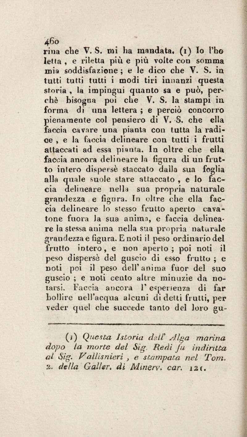 letta , e riletta più e più volte con somma mia soddisfazione ; e le dico che V. S. in tutti tutti tutti i modi tiri innanzi questa storia , la impingui quanto sa e può, per¬ chè bisogna poi che V. S. la stampi in forma di una lettera; e perciò concorro pienamente col pensiero di V, S. che ella faccia cavare una pianta coli tutta la radi¬ ce , e la faccia delineare con tutti i frutti attaccati ad essa pianta. In oltre che ella faccia ancora delineare la figura di un frut¬ to infero disperse staccato dalla sua foglia alla quale suole stare attaccato , e lo fac¬ cia delineare nella sua propria naturale grandezza e figura. In oltre che ella fac¬ cia delineare lo stesso frutto aperto cava¬ tone fuora la sua anima, e faccia delinea¬ re la stessa anima nella sua propria naturale grandezza e figura. E noti il peso ordinario del frutto intero, e non aperto; poi noti il peso dispersè del guscio di esso frutto ; e noti poi il peso deli’anima fuor del suo guscio ; e noti cento altre minuzie da no¬ tarsi. Faccia ancora V esperienza di far bollire nell'acqua alcuni di detti frutti, per veder quel che succede tanto del loro gu~ (i) Questa istoria dell' Alga marina dopo la morte del Sìg. Redi fu indiriita al Sig. V allisnieri y e stampata nel Tom. della Gallar. di Mtnerv. car. ìZì,