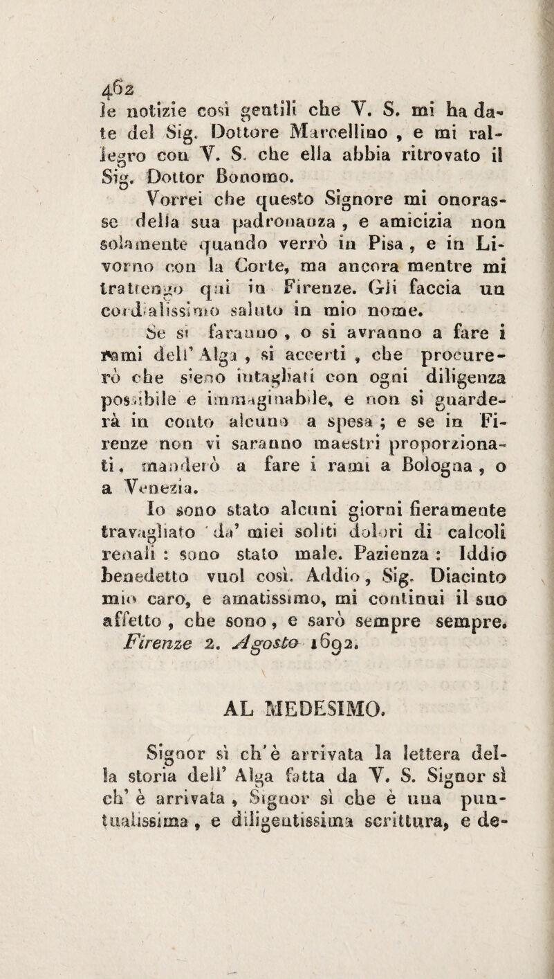 ìe notizie cosi gentili che V. S. mi ha da¬ te del Sig. Dottore Marcellino , e mi ral¬ legro con V. S. che ella abbia ritrovato il Sig, Dottor Bonomo. Vorrei che questo Signore mi onoras¬ se della stia padronanza , e amicizia non solamente quando verrò in Pisa , e in Li¬ vorno con la Corte, ma ancora mentre mi trattengo qui in Firenze. Gli faccia un cordialissimo saluto in mio nome. Se si faranno , o si avranno a fare i i'ami dell1 Alga , si accerti , che procure¬ rò che steno intagliati con ogni diligenza peschile e immaginabile, e non si guarde¬ rà in conto alcuno a spesa ; e se in Fi¬ renze non vi saranno maestri proporziona¬ ti, manderò a fare i rami a Bologna , o a Venezia. Io sono stato alcuni giorni fieramente travagliato da’ miei soliti dolori di calcoli renali : sono stalo male. Pazienza : Iddio benedetto vuol così. Addio, Sig, Diacinto mio caro, e amatissimo, mi continui il suo affetto , che sono, e sarò sempre sempre. Firenze 2. A gesto 1652, \ AL MEDESIMO. Signor sì di'è arrivata la lettera del¬ la storia dell’ Alga fatta da V. S. Signor si eh’ è arrivata , Signor sì che è una pun¬ tualissima , e diligentissima scrittura, e de-