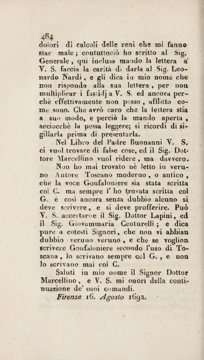 do? ori di calcoli delle reni eli e mi fami a star male ; contuttociò ho scritto al Sig. Generale , qui inclusa mando la lettera a V. S. faccia la carità d» darla al Sig. Leo¬ nardo Nardi , e gli dica io mio nome ohe noii rispondo alla sua lettera , per non mulliplirar i fastia V. S. ed ancora per¬ chè effettivamente non posso , afflitto co¬ nici sono. Che avrò caro che la lettera stia a suo modo» e perciò la mando aperta » acciocché la possa leggere; si ricordi di si¬ gillarla prima di presentarla. Nel Libro del Padre Buonanni V. S. ci vuol trovare di false cose, ed il Sig. Dot* tore Marcellino vuol ridere , ma davvero. Non ho mai trovato uè letto in veru¬ no Autore Toscano moderno, o antico, che la voce Gonfaloniere sia stata scritta col C. ma sempre 1’ ho trovata scritta col G, è cosi ancora senza dubbio alcuno si deve scrivere, e si deve profferire. Può V. S.. accertarne il Sig. Dottor La pi ni, ed il Sig. Giovammaria Centurelìi ; e dica pure a cotesti Signori, che non vi abbian dubbio veruno veruno , e che se voglion scrivere Gonfaloniere secondo l’uso di To¬ scana , lo scrivano sempre col G. , e non lo scrivano mai col C. Saluti in mio nome il Signor Dottor Marcellino , e V. S. mi onori della conti¬ nuazione de’ suoi comandi. Firenze 16, Agosto 1692,