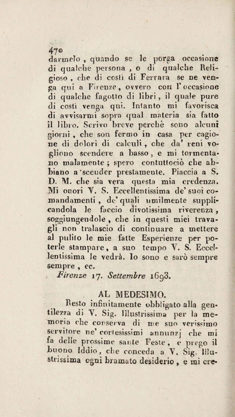 47© darmelo , quando se le porga occasione di qualche persona , o di qualche Reli¬ gioso , che di costì di Ferrara se ne ven¬ ga qui a Firenze, ovvero cori l’occasione di qualche fagotto di libri , il quale pure di costì venga qui. Intanto mi favorisca di avvisarmi sopra qual materia sia fatto il libro. Scrivo breve perchè sono alcuni giorni , che son fermo in casa per cagio¬ ne di dolori di calculi , che da* reni vo¬ gliono scendere a basso s e mi tormenta¬ no malamente ; spero eontuttoeiò che ab¬ biano a'scender prestamente. Piaccia a S. D. M. che sia vera questa mia credenza. Mi onori Y. S. Eccellentissima de’ suoi co- mandamenti , de’quali umilmente suppli¬ candola le faccio divotissiina riverenza , soggiungendole , che in questi miei trava¬ gli non tralascio di continuare a mettere al pulito le mie fatte Esperienze per po¬ terle stampare, a suo tempo V. S. Eccel¬ lentissima le vedrà. Io sono e sarò sempre sempre , ec. Firenze 17. Settembre i6g3. # AL MEDESIMO. Pesto infinitamente obbligato alla gen¬ tilezza di Y. Sig. Illustrissima per la me- morta che conserva di me suo verissimo servitore ne’ cortesissimi annunzi che mi fa delle prossime sante Feste , e prego il buono Iddio, che conceda a Y, Sig. illu¬ strìssima ogni bramato desiderio , e mi ere- \