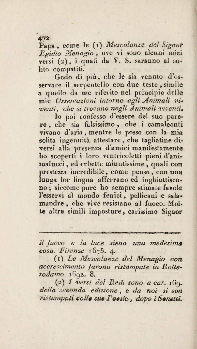 4^2 Papa , come le (i) Mescolanze del Signor Egidio Menagio > ove vi sodo alcuni miei versi (2) , i quali da V* S. saranno al so¬ lito compatiti. Godo di più, che le sia venuto d’os- servare il serpentello eoa due teste, simile a quello da me riferito nel principio delle mie Osservazioni intorno agli Animali vi* venti) che si trovano negli Animali viventi* Io poi confesso d’essere del suo pare¬ re , che sia falsissimo , che i camaleonti vivano d’aria , mentre le posso con la mia solita ingenuità attestare, che tagliatine di¬ versi alla presenza d amici manifestamente lio scoperti i loro ventrieoletti pieni d’ani» malucci, ed erbette minutissime , quali con prestezza incredibile, come penso , con una lunga lor lingua afferrano ed inghiottisco¬ no ; siccome pure ho sempre stimate favole Tesservi al mondo fenici, pellicani e sala¬ mandre , che vive resistano al fuoco. Mol¬ te altre simili imposture, carissimo Signor il fuoco e la luce sieno una medesima cosa. Firenze * 675. 4. (1) Fe Mescolanze del Menagio con accrescimento furono ristampate in Rotte- rodarne 1692. 8. (2) / versi del Redi sono a cart iGg. della seconda edizione , e da noi si son ristampati eolie sue Poesie ì dopo i Sonetti*