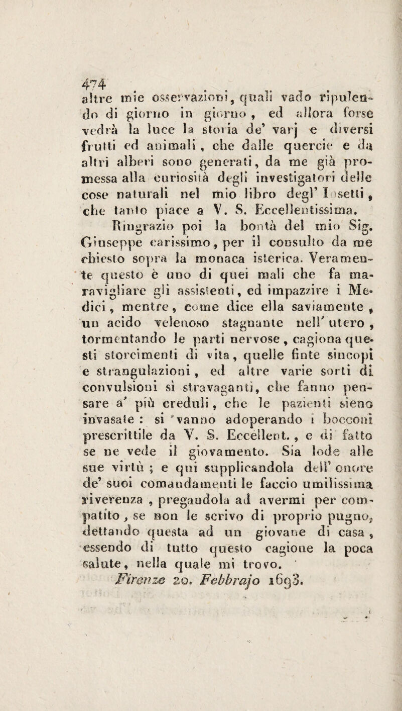 4^4 altre tuie osservazioni, quali vado ripulen¬ do di giorno in giorno , ed allora forse vedrà la luce la storia de’ varj e diversi frutti ed animali , che dalle querele e da altri alberi sono generati, da ine già pro¬ messa alla curiosità degli investigatori delle cose naturali nel mio libro degl’ Insetti , che tanto piace a V. S. Eccellentissima. Ringrazio poi la bontà del mio Sig. Giuseppe carissimo, per il consulto dame chiesto sopra la monaca isterica. Veramen¬ te questo è uno di quei mali che fa ma¬ ravigliare gli assistenti, ed impazzire i Me¬ dici, mentre, come dice ella saviamente, un acido velenoso stagnante nell utero , tormentando le parti nervose , cagiona que¬ sti storcimenti di vita, quelle finte sincopi e strangulazioni, ed altre varie sorti di convulsioni sì stravaganti, che fanno pen¬ sare a' più creduli, che le pazienti sieno invasate : si vanno adoperando i bocconi prescrittile da Y. S. Eccellert. , e dì fatto se ne vede il giovamento. Sia lode alle sue virtù ; e qui supplicandola dell’ onore de’ suoi comandamenti le faccio umilissima rìvereuza , pregandola ad avermi per com¬ patito , se non le scrivo di proprio pugno, dettando questa ad un giovane di casa , essendo di tutto questo cagione la poca ©alate, nella quale mi trovo. ' Firenze zo. Febbrajo i6g3.