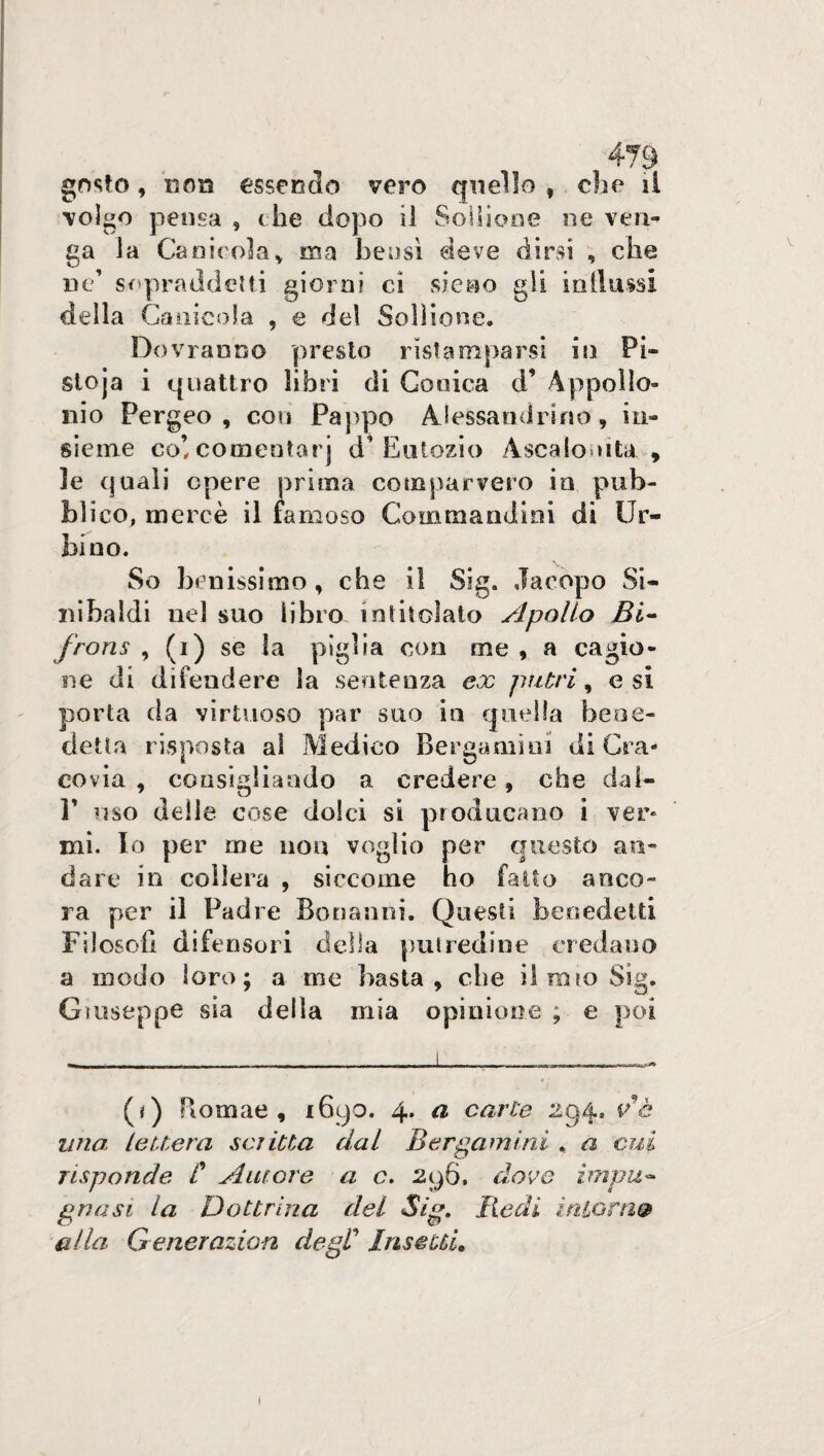 gosto, uon essendo vero quello f che il volgo pensa , che dopo il Sollione ne ven¬ ga la Canicola, ma bensì deve dirsi , che ne’ sopraddetti giorni ci sieno gli indussi della Canicola , e del Sollione. Dovranno presto ristamparsi in Pé¬ sto ja i quattro libri di Conica d’ Appollo- nio Pergeo , con Pappo Alessandrino, in¬ sieme co! comeotarj d’ Eutozio Ascalo ni ta, » le quali opere prima comparvero in pub¬ blico, mercè il famoso Coinmandim di Ur¬ bino. So benissimo, che il Sig. Jacopo Si- nibaldi nel suo libro intitolato Apollo Bi- frons , (i) se la piglia con me , a cagio¬ ne di difendere la sentenza ex patri, e si porta da virtuoso par suo in quella bene¬ detta risposta ai Medico Bergamini di Cra¬ covia , consigliando a credere, che dai- P uso delle cose dolci si producano i ver¬ mi. Io per me non voglio per questo an¬ dare in collera , siccome ho fatto anco¬ ra per il Padre Bonanni. Questi benedetti Filosofi difensori della putredine credano a modo loro; a me basta, che il mio Sig. Giuseppe sia della mia opinione ; e poi (*) (*) Romae , 1690. 4. a carte 294. ve una lettera scritta dal Bergamini . a cui risponde C Autore a c. 296. dove impu¬ gnasi la Dottrina dei Sig. Redi intoni& alla Generazioni degl’ Insetti.