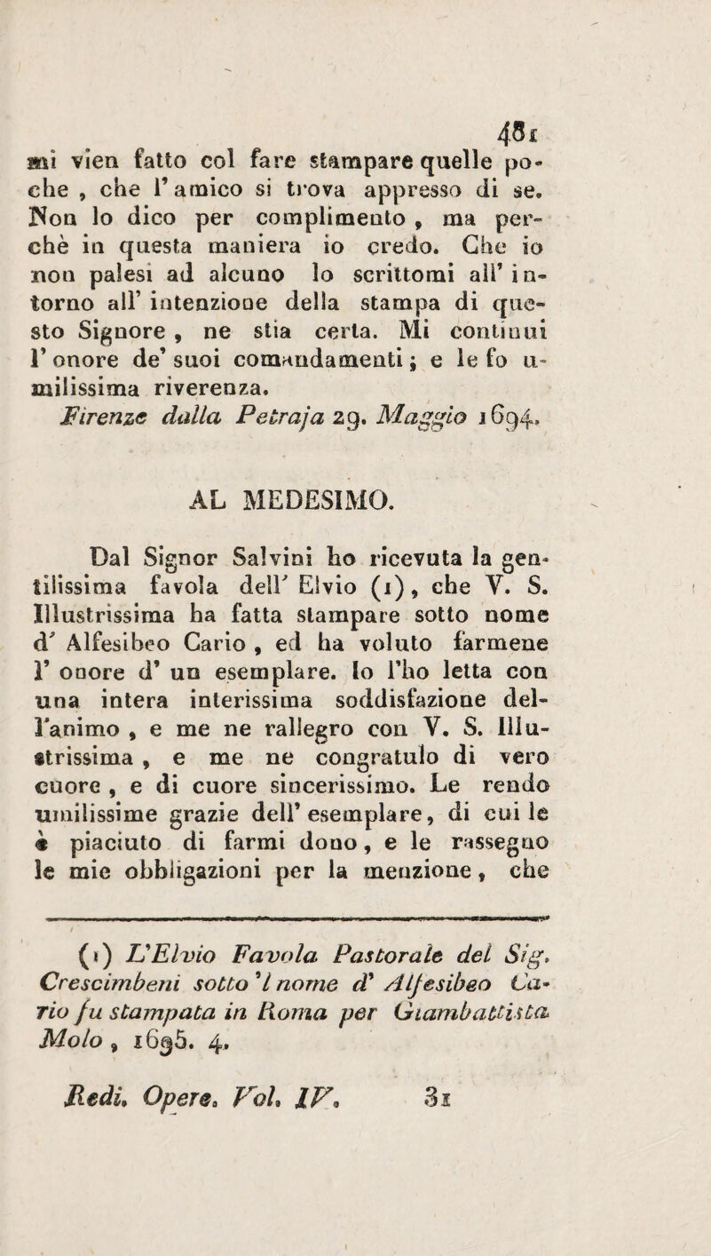 mi vien fatto col fare stampare quelle po¬ che , che r amico si trova appresso di se» Non lo dico per complimento , ma per¬ chè in questa maniera io credo. Che io non palesi ad alcuno lo scrittomi ali’ in¬ torno all’ intenzione della stampa di que¬ sto Signore , ne stia certa. Mi continui 1’ onore de’ suoi comandamenti ; e le fo u- milissima riverenza. Firenze dalla Petraja 29. Maggio 1694, AL MEDESIMO. Dal Signor Salvini ho ricevuta la gen¬ tilissima favola dell Elvio (i), che V. S. Illustrissima ha fatta stampare sotto nome d Alfesiheo Cario , ed ha voluto farmene 1’ onore d’ un esemplare, lo l’ho letta con una intera interissima soddisfazione del» l’animo 9 e me ne rallegro con Y. S. Illu¬ strissima , e me ne congratulo di vero cuore , e di cuore sincerissimo. Le rendo umilissime grazie dell’esemplare, di cui le è piaciuto di farmi dono, e le rassegno le mie obbligazioni per la menzione, che (*) UElvio Favola Pastorale del Sig» Crescimbeni sotto 7 nome d’ Aljesibeo Ca¬ rio fu stampata in Roma per Giambattista Molo , 1636. 4. Redi, Opere9 Val* IV, Ss 1