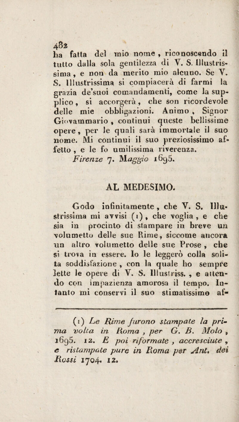 ha fatta del mio nome , riconoscendo il tutto dalla sola gentilezza di V. S. Illustris¬ sima , e non da merito mio alcuno. Se V. S. Illustrissima si compiacerà di farmi la grazia de’stioi comandamenti, come la sup¬ plico , si accorgerà, che son ricordevole delle mie obbligazioni. Animo , Signor Gsovammario , continui queste bellissime opere , per le quali sarà immortale il suo nome. Mi continui il suo preziosissimo af¬ fetto , e le fo umilissima riverenza. Firenze 7* Maggio 1690. AL MEDESIMO. Godo infinitamente , che V. S. Illu¬ strissima mi avvisi (1), che voglia, e che sia in procinto di stampare in breve un volumetto delle sue Rime, siccome ancora un altro volumetto delle sue Prose , che si trova in essere. Io le leggerò colla soli¬ ta soddisfazione , con la quale ho sempre lette le opere dì V. S. Illustriss. , e atten¬ do con impazienza amorosa il tempo. In¬ tanto mi conservi il suo stimatissimo af- (s) Le Rime furono stampate la pri¬ ma volta in Roma , per G. B. Molo 9 i6g5. 12. E poi riformate , accresciute 9 e ristampate pure in Roma per jint, dei Ressi 1704* i 2#