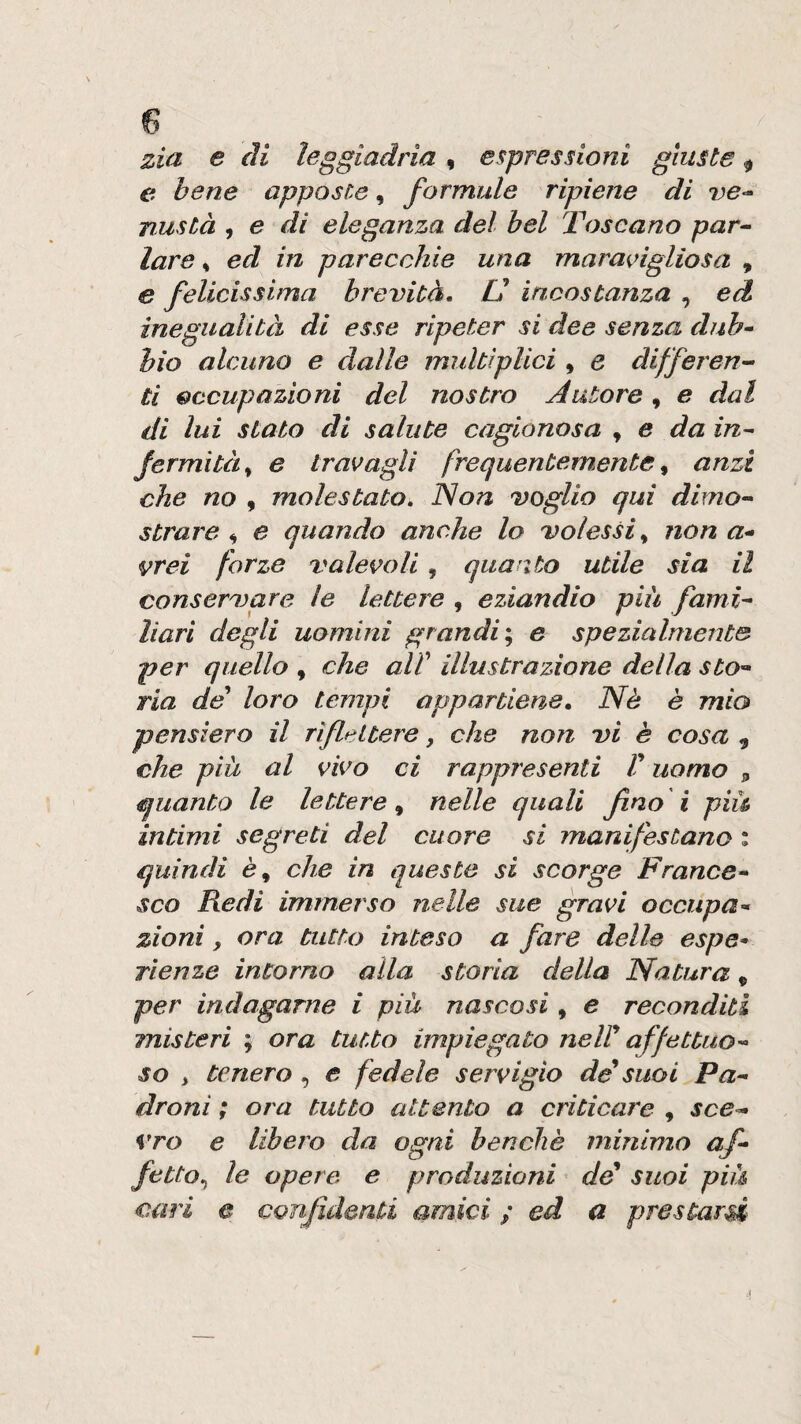 zia. e di leggiadrìa, espressioni giuste ^ e bene apposte, formule ripiene di ve-' nustà , e di eleganza del bel Toscano par- lare, ed in parecchie una maracigliosa , e felicissima brevità. U incostanza , ed inegualità di esse ripeter si dee senza dub¬ bio alcuno e dalle multiplici , e differen¬ ti occupazioni del nostro Autore ^ e dal di lui stato di salute cagionosa , e da in¬ fermità^ e travagli frequentemente^ anzi che no , molestato. 'Non voglio qui dimo¬ strare ^ e quando anche lo volessi^ non a- vrei forze valevoli, quanto utile sia il conservare le lettere , eziandio più fami¬ liari degli uomini grandi'., e spezialmente per quello , che alT illustrazione della sto¬ ria de loro tempi appartiene. Nè è mio pensiero il riflettere, che non vi è cosa , che più al vivo ci rappresenti V uomo ^ quanto le lettere^ nelle quali fno i più intimi segreti del cuore si manifestano ; quindi è, che in queste si scorge France¬ sco Redi immerso nelle sue gravi occupa¬ zioni , ora tutto inteso a fare delle espe* TÌenze incorno alla storia della Natura ^ per indagarne i più nascosi , e reconditi misteri ; ora tutto impiegato neir affettuo¬ so , tenero , e fedele servigio de^ suoi Pa¬ droni ; ora tutto attento a criticare , sce¬ vro e libero da ogni benché minimo af- fetta., le opere e produzioni de^ suoi più cari e confidenti amici ; ed a prestarsi