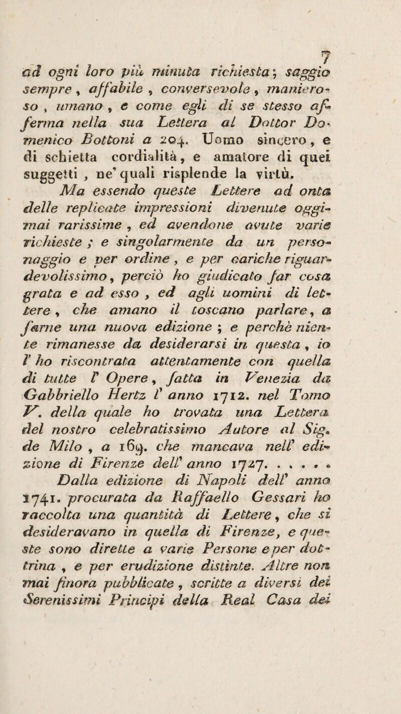 ad ogni loro più, minuta richiesta saggio sempre , affabile , conversevole , maniero¬ so , umano , c come egli di se stesso af^ ferma nella sua Lettera al Dottor Da^ menico Bottoni a 204. Uomo sincei’o, e di schietta cordialità, e amatore di quei suggelli , De’ quali risplende la virtù. Ma essendo queste Lettere ad onta delle replicate impressioni divenute oggi^ mai rarissime , ed avendone avute varie richieste ; e singolarmente da un perso- naggio e per ordine, e per cariche riguar- devolissimo, perciò ho giudicato far cosa grata e ad esso , ed agli uomini di leù tere, che amano il toscano parlare, a farne una nuova edizione ; e perchè nien¬ te rimanesse da desiderarsi in questa , io V ho riscontrata attentamente con quella di tutte r Opere, fatta in Vinezia da Gabbriello Hertz f anno 1712. nel Tomo V, della quale ho trovata una Lettera del nostro celebratissimo Autore al Slg^ de Milo , a i6q. che mancava nelV edi¬ zione di Firenze deW anno 1727. . * . , • Dalla edizione di Napoli deW anno 1741. procurata da Raffaello Gessavi ho raccolta una quantità di Lettere, che si desideravano in quella di Firenze, e que¬ ste sono dirette a varie Persone e per dot- t trina , e per erudizione distinte. Altre non mai finora pubblicate, scritte a diversi dei Serenissimi Principi della Reai Casa del