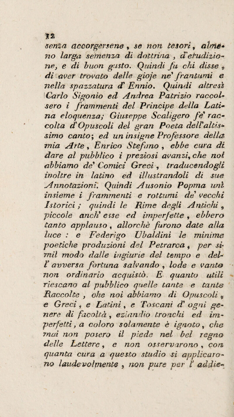 ^en%a accorgersene , se non tesori, no larga sefnetiza di dottrina ^ d'etudizió- nCy e di buon gusto. Quindi fu chi disse „ di^a{>er trovato delle gioje né* frantumi e nella spazzatura di* Ennio, Quindi altresì \Garlo Sigonio ed Andrea Patrizio raccoU sero i frammenti del Principe della Lati* na eloquenza; Giuseppe Scaligero fé raa* colta d Opuscoli del gran Poeta dell*aitisi simo canto \ ed un insigne Professore della mia Arte, Enrico Stefano , ebbe cura di dare al pubblico i preziosi avanzi^ che noi abbiamo de^ Comici Greci, traducendogli inoltre in latino ed illustrandoli di sue Annotazioni, Quindi Ausonio Popma unì insieme i frammenti e rottumi de vecchi Istorici ; quindi le Rime degli Antichi ^ piccole aneli esse ed imperfette , ebbero tanto applauso, allorché furono date alla luce : e Federigo Ubaldini le minime poetiche produzioni del Petrarca ^ per sb mil modo dalle iugiurie del tempo e del'- V avversa fortuna salvando , lode e vanto non ordinarlo acquistò. E quanto utili riescano al pubblico quelle tante e tante Raccolte , ohe noi abbiamo di Opuscoli 5 e Greci ^ e Latini, e Toscani d* ogni ge^ nere di facoltà , eziandio tronchi ed im^ perfettif a coloro solamente è ignoto^ che mai non posero il piede nel bel regno delle Lettere, e non osservarono, con, quanta cura a questo studio si applicaro” no laudevolmente j non pure per l* addi^t,