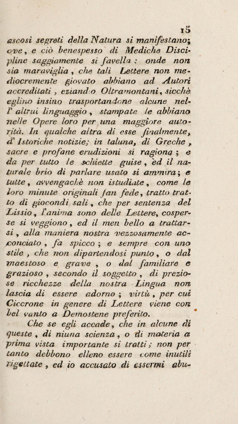 ascosi secreti della Natura si manifestano^ GDe, e ciò benespesso * di Mediche Disci* piine saggiamente si favella : onde non sia maraviglia , che tali Lettere non me» diocrernente giovato abbiano ad ^tutori accreditati y eziand o Oltramontani % sicché eglino insino trasportandone alcune nel* r altrui linguaggio, stampate le abbiano nelle Opere loro per una maggiore auto* rità. In qualche altra di esse finalmente^ di’ Istanche notizie; in taluna, di Greche , sacre e profane erudizioni si ragiona ; e da per tutto le schiette guise , ed il na* turale brio di parlare usato si ammira', e tutte, avvengacìiè non istudiate, come le loro minute originali Jan fede, tratto trat» to di giocondi sali, che per sentenza del Lissio, ranima sono delle Lettere, cosper* se si veggiono, ed il men bello a trattar» si , alla maniera nostra mezzosamente ac» fiondato , fa spicco ; e sempre con uno stile , che non dipartendosi punto, o dal maestoso e gra^e , o dai familiare e grazioso , secondo il soggetto , di prezio» se ricchezze della nostra Lingua norz lascia di essere adorno ; virtù , per cui Cicerone in genere di Lettere viene con bel vanto a Demostene preferito. Che se egli accade, che in alcune di queste , di ninna scienza, o di materia a prima vista importante si tratti; non per tanto debbono elleno essere come inutili rigettate , ed io accusato di essermi abu»