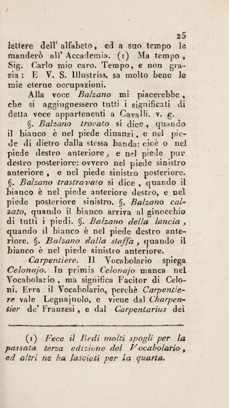 / 25 hllere delF alfabeto, ed a suo tempo Is manderò ali’ Accademia, (i) Ma tempo ^ Sig. Carlo mio caro. Tempo, e non gra¬ zia : E V. S. lllustriss. sa molto bene le mie eterne occupazioni. Alla voce Balzano mi piacerebbe ^ cbe si aggiugnessero tutti i significati di detta voce appartenenti a Cavalli, v. g. §. Balzano troi^aCo si dice , quando il bianco è nei piede dinanzi, e nel pie¬ de di dietro dalla stessa banda: cioè o nei piede destro anteriore ^ e nel piede por destro posteriore: ovvero nei piede sinistro anteriore , e nel piede sinistro posteriore. §. Balzano trastraitato si dice , quando iì biauco è nel piede anteriore destro, e nel piede pos.terìore sinistro. §. Balzano caU zato^ quando il bianco arriva al ginocchio di tutti i piedi. §. Balzano della lancia ^ quando il bianco è nel piede destro ante¬ riore. §. Balzano dalla staffa , quando il bianco è nel piede sinistro anteriore. Carpentiere, Il Yocabolario spiega Celonajo, In primis Ceìonajo manca nel Vocabolario , ma significa Facìtor di Gelo¬ ni. Erra il Vocabolario, perchè CarpenCie-^ re vale Legnajnolo, e viene dal Charpen^ tier de’ Franzesi , e dal Carpentarius dei (i) Fece il Redi molti spogli per la passata terza edizione del Vocaholario ^ ed altri ne ha lasciati per la quarta*