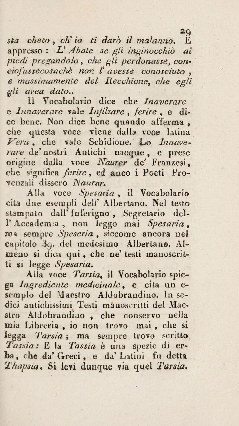 sta cheto , cK io ti darò il malarino^ E appresso : Abate se gli inginocchiò ai piedi pregandolo, che gli perdonasse, con* ciofussecosachè non V avesse conosciuto , e massimamente del Recchione^ che egli gli a^&gt;ea dato», li Vocabolario dice che Inaverare e Innaoerare vale Injihare , ferire , e di¬ ce bene. Non dice bene quando afferma , che questa vóce viene dalla voce latina Inerii , che vale Schidione. Lo Innate- rare de’ nostri Antichi nacque , e prese origine dalla voce Naurer de Franzesi, che significa ferire, ed anco i Poeti Pro¬ venzali dissero JSaurar* Alla voce Spesarla * il Vocabolario cita due esempli deli’ Albertano. Nel testo stampato dall’ Inferigno , Segretario del- l’Accademia 5 non leggo mai Spesarla^ ma sempre Speseria , sicconae ancora ne! capitolo 3g. del medesimo Albertano. Al¬ meno si dica qui , che ne’ testi manoscrit¬ ti si legge Spesarla, Alla voce Tarsia^ il Vocabolario spie¬ ga Ingrediente medicinale^ e cita un c- semplo del Maestro Aldobrandino. In se¬ dici antichissimi Testi manoscritti del Mae¬ stro Aldobrandino , che conservo nella mia Libreria , io non trovo mai , che si legga Tarsia ; ma sempre trovo scritto Tassia : E la Tassia è una spezie di er¬ ba, che da’Greci, e da’Latini fu detta Thapsia* Si levi dunque via quel Tarsia*^