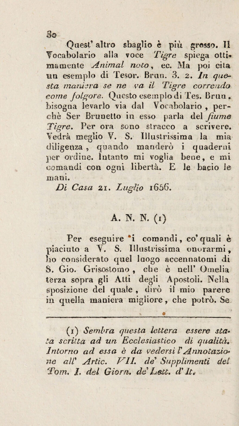 3© Quest’ altro sbaglio è più grosso. ìi Tocabolarlo alla voce Tigre spiega ottit matDcnte Animai noto ^ ec. Ma poi cita un esemplo di Tesor. Erari. 3. 2. In que^ sta marù’^ra se ne va il Tigre correndo come folgore. Questo esempio di Tes. Braa , bisogna levarlo via dal Vocabolario , per¬ chè Ser Braoetlo in esso parla del fiume Tigre, Per ora sono stracco a scrivere. Vedrà meglio V. S. Illustrissima la mia diligenza , quando manderò i quaderni per ordioe. intanto mi voglia bene, e mi comandi con ogni libertà. E le bacio le mani. Di Casa zi. Luglio i656. A. N. N. (i) Per eseguire ‘i comandi, co’ quali è piaciuto a V. S. Illustrissima onorarmi, ho considerato quel luogo accennatomi di S. Gio. Grisoslomo , che è nell’ Omelia terza sopra gli Atti degli Apostoli. Nella aposizione del quale , dirò il mio parere in quella maniera migliore, che potrò. Se, ■> i n ■ ■ ■n——1—■ * ... ^ ■ ■ i, , ■ 11 ^ . mi i. ■ ^ (i) Sembra questa lettera essere sta» ta scritta ad un Ecclesiastico di qualità. Intorno ad essa è da vedersi V Annotaùo» ne aW Arde, T^ll, de^ Supplimenti dei Tom, J, del Giorn, de Delt, di' It,