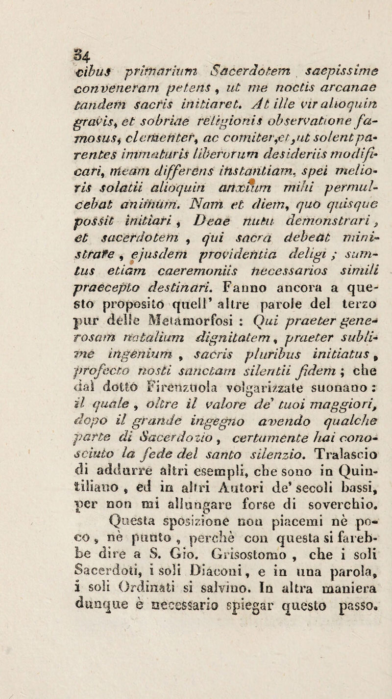 I ) cibus primarhim Sùcerdotem saepissime conveneram petens, ut me noctis arcanae tandem sactis initiareL At ille vir ahoquin graK^is^et so bride rél spio ni s ohstrvatione fa^ mosus^ clementei\ ac comiter^ctpit solentpa¬ rente s imma tur is liberar um de sideriis modi fi- cari^ rrieam differens itistantiain^ spei melio- tìs solatii aiiòquin anoùmm mihi permuU cebat ànimùffi, Nom et diem^ quo quisque pos^it ìnitiari, Deae nutii demonstrari ^ et sacerdotem , qui sacra debeat mini^- stratte , ejusdem proAdentia deligi ; sum- tus etiam caeremoniis iiecessarios simili praeceplo destinari. Fanno ancora a que¬ sto proposito queir altre parole del terzo pur dèlie Metamorfosi : Qui praeter gene-^ rosam natalium dignitalem ^ praeter subli¬ me ingènium&lt; ^ sacris pliiribus initiatus p profecto nosti sanctarn silentìi Jidem ; che dai dottò FirCìizooia volgarizzate suonano : il quale , oltre il valore de tuoi maggiori, dopo il grande ingegno adendo qualche parte di Sacerdozio , certamente hai cono¬ sciuto la fede del santo silenzio» Tralascio di addurre altri esempli, che sono in Quin¬ tiliano , ed in altri Autori de’secoli bassi, per non mi allungare forse di soverchio. Questa sposiziooe non piacemi nè po¬ co ^ nè punto , perchè con questa si fareb¬ be dire a S. Gio. Grisostomo , che 1 soli Sacerdoti, isoli Diaconi, e in una parola, i soli Ordinati si salvino. In altra maniera dunque è necessario spiegar questo passo.