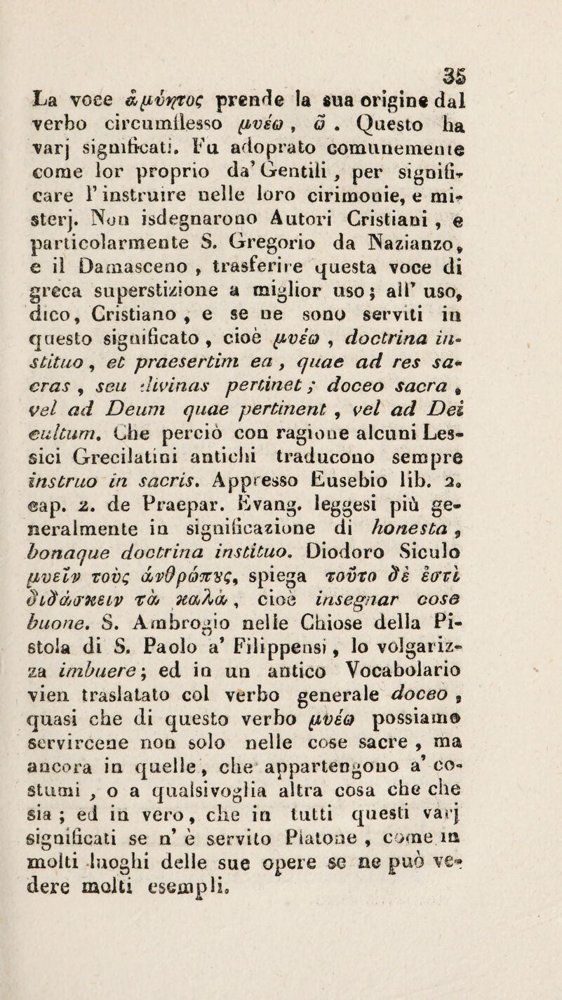 La voce à^vfiroc; prenrle la «uà origine dal verbo circumilesso ^vsq , ó . Questo ha varj sigQihcati. Fu adoprato coma ne ine ih e come lor proprio da’ Gentili, per signilU care V instruire nelle loro cirimonie, e rai^ sterj. Non isdegnarono Autori Cristiani , e particolarmente S. Gregorio da Nazianzo, e il Damasceno , trasferire questa voce di greca superstizione a miglior uso; aiF uso, dico. Cristiano , e se ne sono serviti in questo significato , cioè ^véo , doctrina in» stililo, et praesertim ea, quae ad res sa* cras , seu divinas pertinet ; doceo sacra , vel ad Deum quae pertinent , vel ad Dei eiiltum. Che perciò con ragione alcuni Les¬ sici Grecilatini anticlii traducono sempre instruo in sacris» Appresso Eusebio lib. a» eap. z» de Praepar. Evang. leggasi più ge¬ neralmente in significazione di honesta , honaque doctrina instituo. Diodoro vSiculo pvslv rovi; Ojvdpé'jtvi;^ spiega rovro Ss èirvl Si^àirKeLv tàj , cioè insegnar cose buone, S. Ambrogio nelle Chiose della Pi¬ stoia di S. Paolo a’ Filippensi, lo volgariz¬ za imhuere\ ed in un antico Vocabolario vien traslalato col verbo generale doceo , quasi che di questo verbo pvio possiamo servircene non solo nelle cose sacre , ma ancora in quelle , cbe‘appartengono a’co¬ stumi ^ o a qualsivoglia altra cosa che che sia; ed in vero, die in tutti questi varj significati se n’ è servito Piatone , come m molti &gt;luogbi delle sue opere se ne può dere molti esempli.