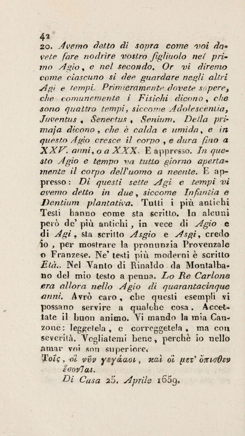 20. Àverno detto di sopra come 'i)oi do^ vete fare nodrire Dòstro figliuolo nel pri^ 7710 Agio, e nel secondo. Or dì diremo come ciascuno si dee guardare negli altri Agì e tempi. Pruni era merita, dorrete sopere^ che comunemente i Fisichi dicono, che sono quattro tempi^ siccome Adolescentia, Juventus , Senectus « Seniuni, De da pri- maja dicono^ che è calda e umida ^ e in questo Agio cresce il corpo , € dura fino a XXF', anni^ o a XXX. E appresso. In que-‘ sto Agio e tempri va tutto giorno aperta^ mente il corpo delTuomo a neente, E ap¬ presso : Di questi sette Agi e tempi dì a verno detto in due, siccome In fan ila e Dentium plantativa. Tutti i più aolic hi Testi hanuo come sta scritto. In alcuni però de’ più antichi ^ in vece di Agio e di Agi ^ sta scritto Asgio e Asgi^ credo io , per mostrare la pronunzia Provenzale f) Franzese. Ne’ testi più moderni è scritto Età,. Nei Vanto di Rinaldo da Montalba- no del mio testo a penna. Lo Re Carlona era allora nello Agio di quarantacinque anni. Avrò caro , che questi esempli vi possano servire a qualche cosa, Accet¬ tate il buon animo. Vi mando la mia Can¬ zone: leggetela , c correggetela, ma eoa severità. Vogliatemi bene, perchè io nello amar voi snn superiore» j oZ vvv yBfàaot, Tcal di peP eeovlai, LA Casa 25, Aprile i65g.