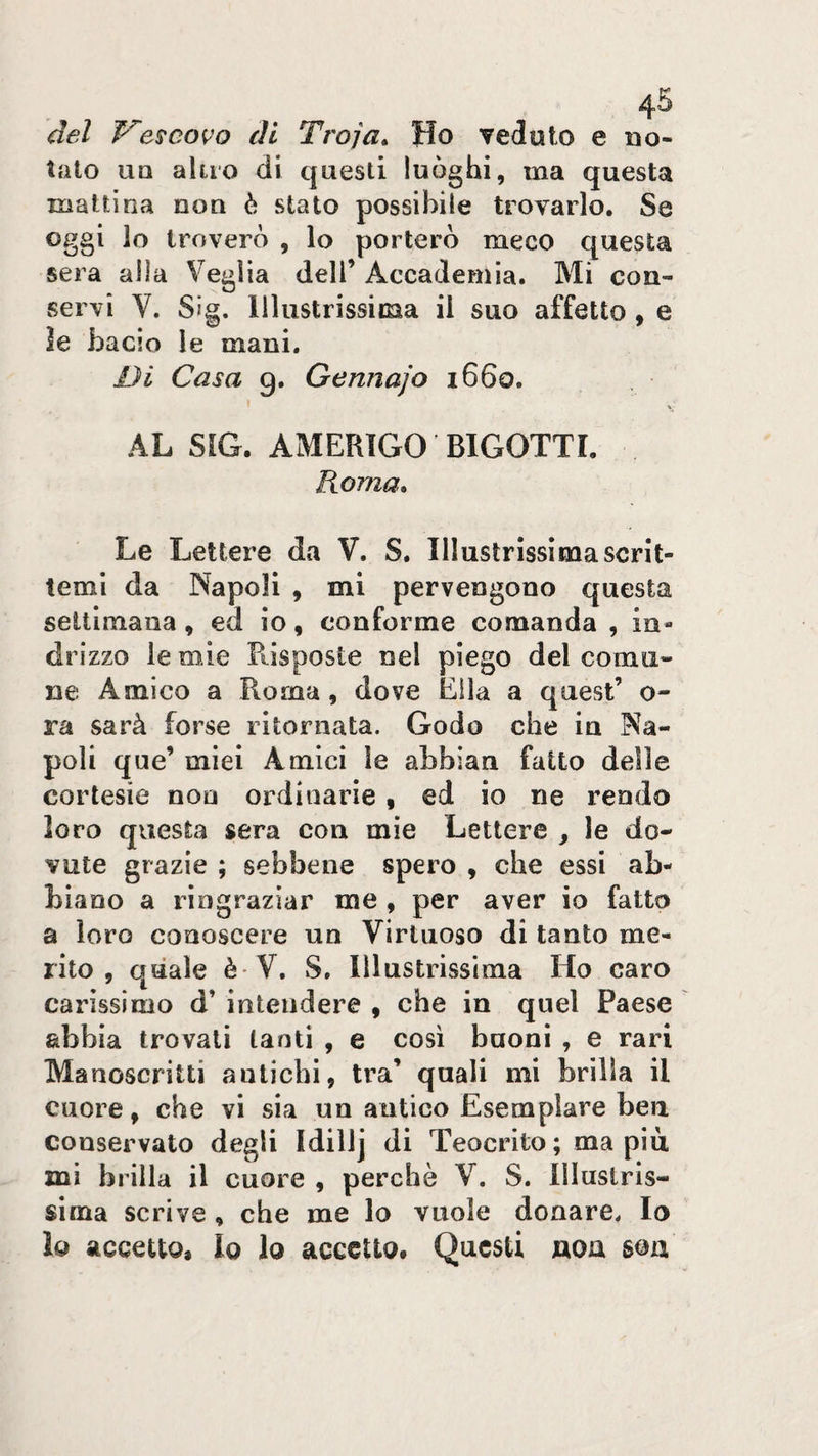 del escavo di Troja* Ho veduto e no¬ tato UQ altro di questi luòghi, ma questa mattina non è stato possibile trovarlo. Se oggi lo troverò , lo porterò meco questa sera alla Veglia dell’ Accademia. Mi con¬ servi V. Sig. Illustrissima il suo affetto, e Je bacio le mani. Ui Casa g. Gennajo i66o. AL SIG. AMERIGO BIGOTTI. Roma, Le Lettere da V. S. Illustrissioiascrit¬ temi da Napoli , mi pervengono questa settimana, ed io, conforme comanda , in¬ drizzo le mie Piisposte nel piego del comu¬ ne Amico a Roma , dove Ella a quest’ o- ra sarà forse ritornata. Godo che in Na¬ poli que’ miei Amici le abbian fatto delle cortesie non ordinarie, ed io ne rendo loro questa sera con mie Lettere , le do¬ vute grazie ; sebbene spero , che essi ab¬ biano a ringraziar me , per aver io fatto a loro conoscere un Virtuoso di tanto me¬ rito , quale è V, S, Illustrissima Ho caro carissimo d’intendere , che in quel Paese abbia trovali tanti , e così buoni , e rari Manoscritti antichi, tra’ quali mi brilla il cuore, che vi sia un antico Esemplare ben conservato degli Idiìij di Teocrito ; ma più mi brilla il cuore , perchè V. S. Illustris¬ sima scrive, che me lo vuole donare. Io lo accetto. Io Io accetto. Questi noa son