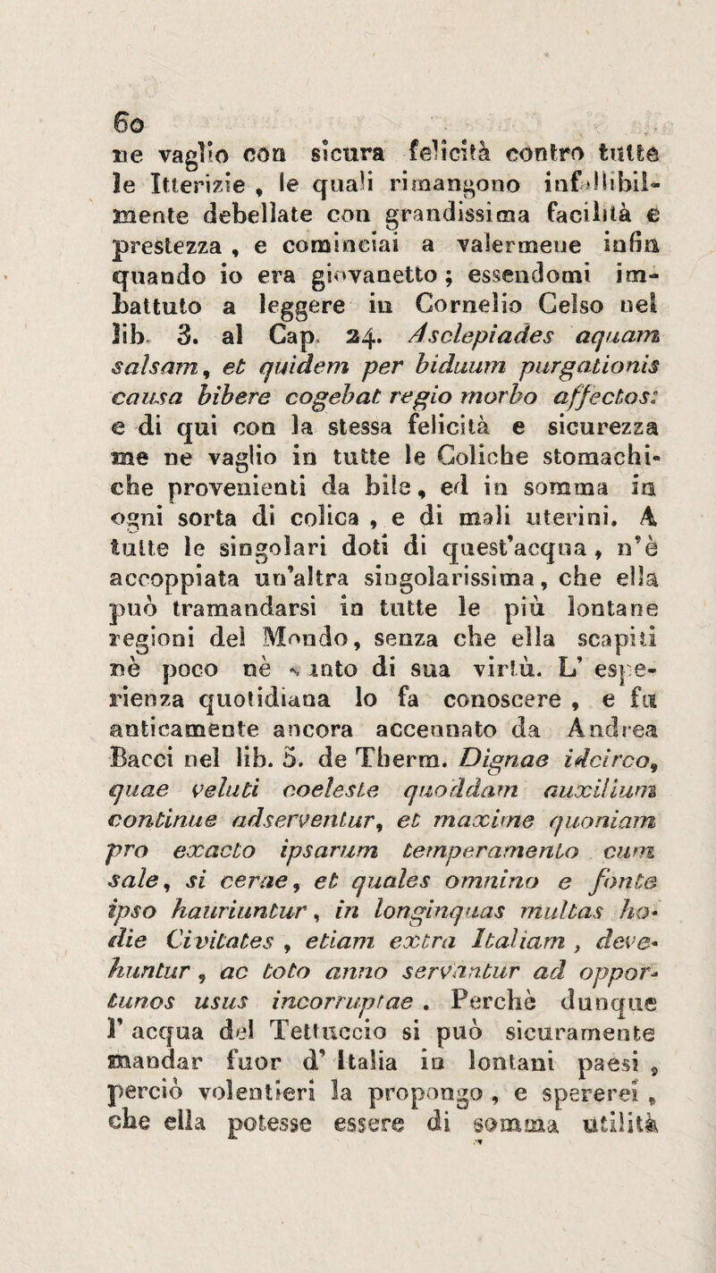 4 / 6o ne vaglio eoa sicura felicità còndro tuUe le Itterizie , le quaH rimangono infaUibii- mente debellate con grandissima facilità e prestezza , e cominciai a valermene infin quando io era giovanetto; essendomi im- battuto a leggere in Cornelio Gelso nel lib. 3. al Gap. 24. Asolepiades aquam salsam^ et quìàem per hidaum purgationis causa bibere cogehat regio morbo affectos: e di qui con la stessa felicità e sicurezza me ne vaglio in tutte le Coliche stomachi¬ che provenienti da bile, ed in somma in ogni sorta di colica , e di mali uterini, A tutte le singolari doti di qnest’acqoa, n’è accoppiata un’altra singolarissima, che ella può tramandarsi in tutte le più lontane regioni del Mondo, senza che ella scapili uè poco nè n iato di sua virtù. L’ espe¬ rienza quotidiana lo fa conoscere , e fu anticamente ancora accennato da Andrea Bacci nel Hb. 3. de Therm. Dignae idei reo, quae velati eoelesie quoddam auxiliwn continue adserventar, et maxime quoniam prò exacto ipsariim temperamenio ciim sale, si cerae, et quales omnino e fonte ipso hauriuntur, in longinquas mulbas ho* die Civita te s , edam extra Italiam , deve* huntur, ac toto anno servantur ad opporr tunos usiis incorruptae , Perchè dunque V acqua del Tettuccio si può sicuramente mandar fuor d’ Italia la lontani paesi , perciò volentieri la propongo , e spererei , che ella potesse essere di somma tìtiìità