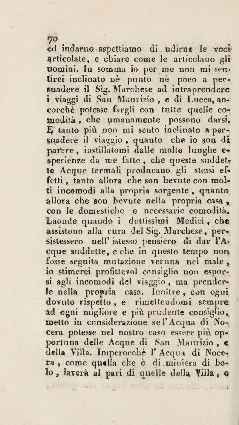 fjo ^ èd indarno aspettiamo di udirne ìe toc?^ articolate, e chiare come le arlicclaoo gli tiomioi. In somma io per eie non mi seii* tirei inclinato nè punto nè poco a per* suadere il Sig. Marchese ad intraprendere i viaggi di San Maurizio , e di Lucca, an* cerche potesse fargli con tutte quelle co» modllà, che umanamente possono darsi, E tanto più non mi sento inclinalo a perr stadere il viaggio , quanto che io son di painrre , iastillatomi dalle molte lunghe e- sperienze da me fatte , che queste suddet¬ te Acque termali producano gli stessi ef¬ fetti , tanto allora che son bevute con mol¬ ti incomodi alla propria sorgente , quanto allora che son bevute nella propria casa , con le domestiche e necessarie comodità. Laonde quando i dottissimi Medici , che assistono alla cura del Sig. Marchese, per¬ sistessero nell’ islesso pensiero di dar l’A* eque suddette, e che in questo tempo noa fosse seguita mutazione veruna nel male , io stimerei profittevol consiglio non espor¬ si agli incomodi del viaggio , ma prender¬ le nella propria casa. Inoltre, con ogni dovuto rispetto , e rìmclteodomi sempre ad ogni migliore e più prudente consiglio, metto in considerazione se l’Acqua di No- cera potesse nel nostro caso essere più op- Sortuna delle Acque di San Maurizio , e ella Villa. Imperocché T Acqua dì Noce- ra , come qutlla che è di oiiDiera di bo¬ lo 5 laverà al pari di quelle della Villa p q