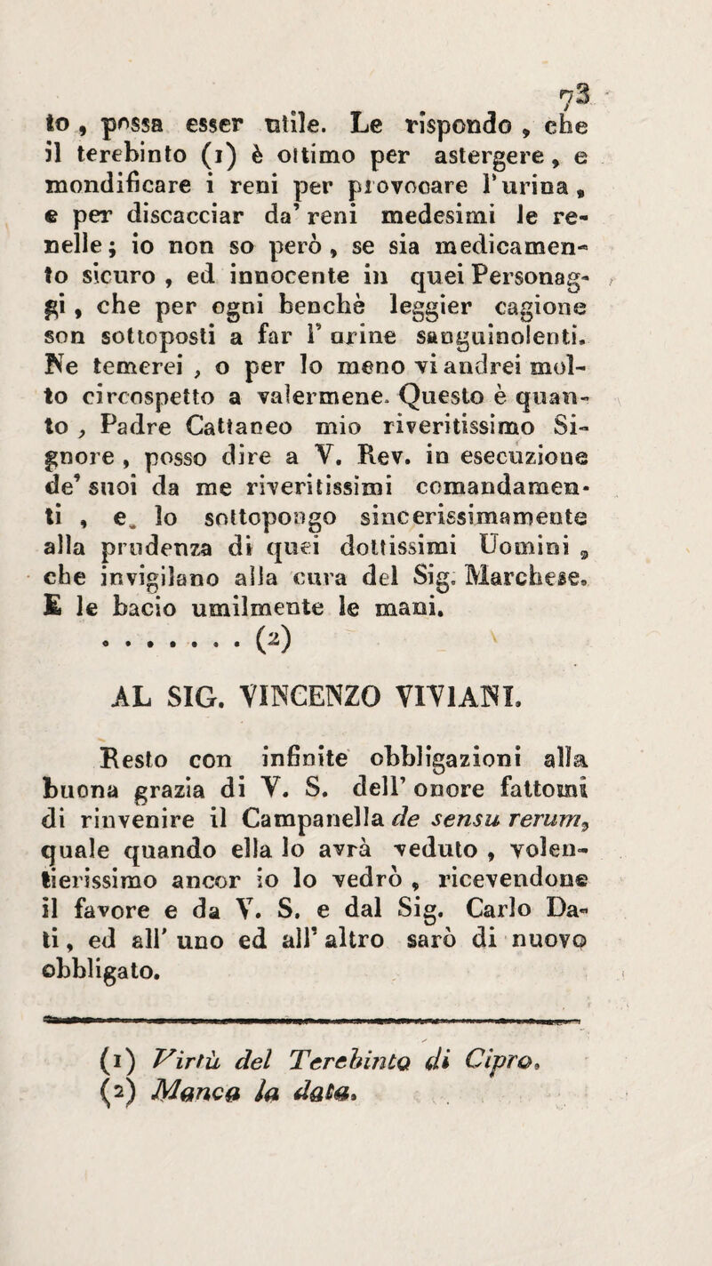 to , possa esser utile. Le rispondo , che 51 terebinto (i) è ottimo per astergere, e niondificare i reni per provocare Turina, e per discacciar da’ reni medesimi le re¬ nelle; io non so però, se sia medicamen¬ to sicuro , ed innocente in quei Personag¬ gi , che per ogni benché leggìer cagione son sottoposti a far i’ arine sanguinolenti, Ke temerei , o per lo meno vi andrei mol¬ to circospetto a valermene* Questo è quan¬ to ^ Padre Cattaneo mio riveritissimo Si¬ gnore , posso dire a V, Rev. in esecuzione de’ suoi da me riveritissimi comandamen¬ ti , e. lo sottopongo sincerissimamente alla prudenza di quei dottissimi Uomini ^ che invigilano alla cura del Sig. Marchese, £ le bacio umilmente le mani, ....... (2) AL SIG. VINCENZO VIVIANI. Resto con infinite obbligazioni alla buona grazia di V. S. dell’ onore fattomi di rinvenire il Campanella de sensu rerum^ quale quando ella lo avrà veduto , voleri- fierissimo ancor io lo vedrò , ricevendone il favore e da V. S. e dal Sig. Carlo Da¬ ti, ed air uno ed all’altro sarò di nuovo obbligato. -■——-- - - ti i- - i- I -ì- I r 1 - - 1 (1) Virtù del Terebinto di Cipro^ (2) Mono» la data»