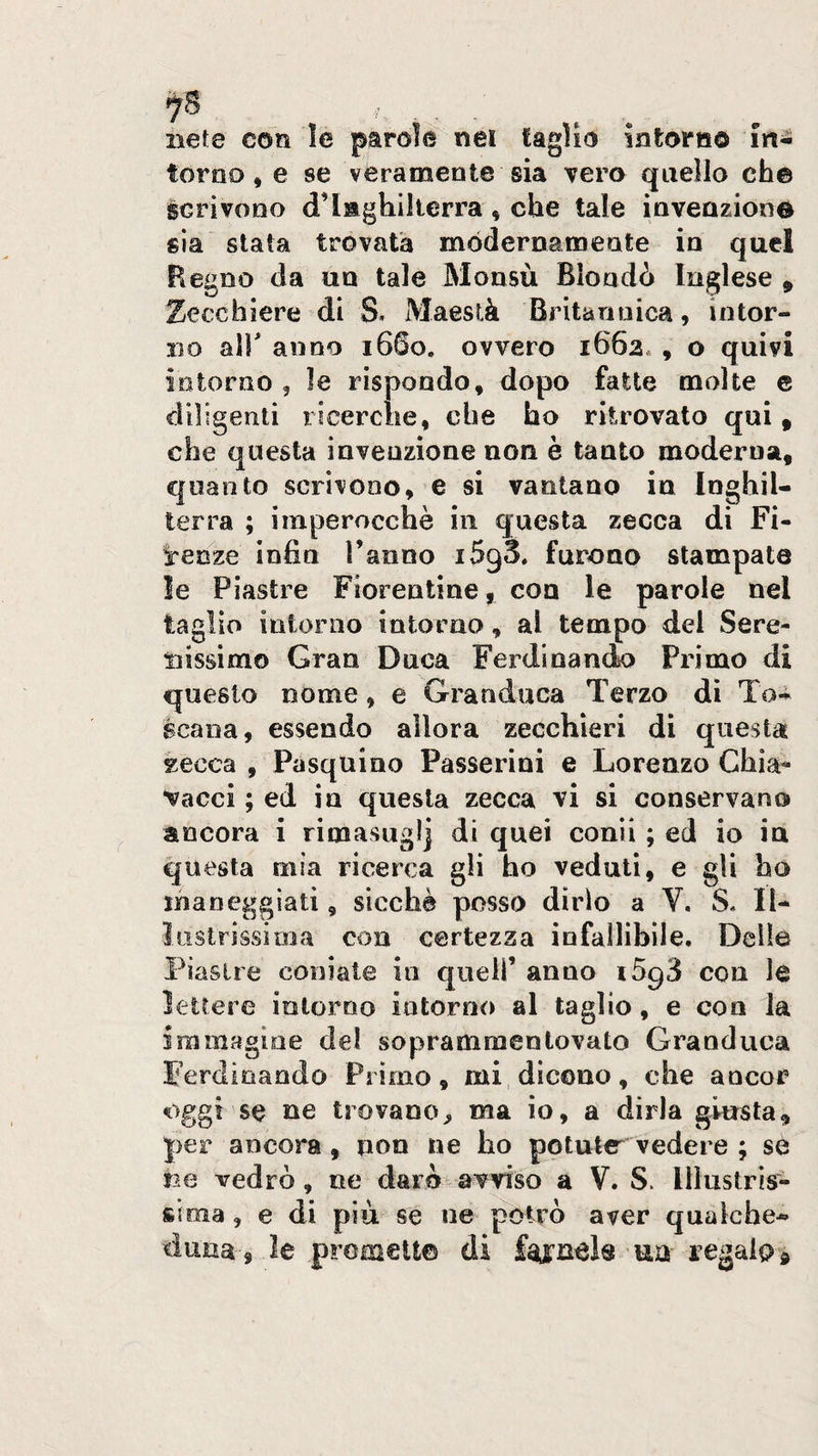 liete con le parole ne! taglio Intorno in¬ torno, e se véramente sia vero quello che scrìvono d’Inghilterra, che tale invenzione già stata trovata mòdernamente in quel Ftegoo (la un tale Monsù Biondo Inglese , Zecchiere di S. Maestà Britannica, intor¬ no alì anno 1660. ovvero 1662* , o quivi intorno, le rispondo, dopo fatte molte e diligenti ricerche, che ho ritrovato qui, che questa invenzione non è tanto moderna, quanto scrivono, e si vantano in Inghil¬ terra ; imperocché in questa zecca di Fi¬ renze infiu l’anno i5g3, furono stampate le Piastre Fiorentine, eoa le parole nel taglio intorno intorno, al tempo del Sere¬ nissimo Gran Duca Ferdinanclo Primo di questo nome, e Granduca Terzo di To¬ scana, essendo allora zecchieri dì questa zecca , Pasquino Passerini e Lorenzo Chia¬ vacci ; ed in questa zecca vi si conservano ancora i rimasuglj di quei coni! ; ed io iu questa mia ricerca gli ho veduti, e gli ho maneggiati, sicché posso dirlo a V. S. Il¬ lustrissima con certezza infallibile. Delle Piastre coniate in quell’ anno i5g3 con le lettere intorno intorno al taglio, e con la immagine del soprammentovato Granduca Ferdinando Primo, mi dicono, che ancor oggi se ne trovano^ ma io, a dirla giusta, per ancora , non ne ho potute vedere ; se ne vedrò, ne darò avviso a V. S. Illustris¬ sima , e di più se ne potrò aver qualche- duna , le promett© di un regalo®