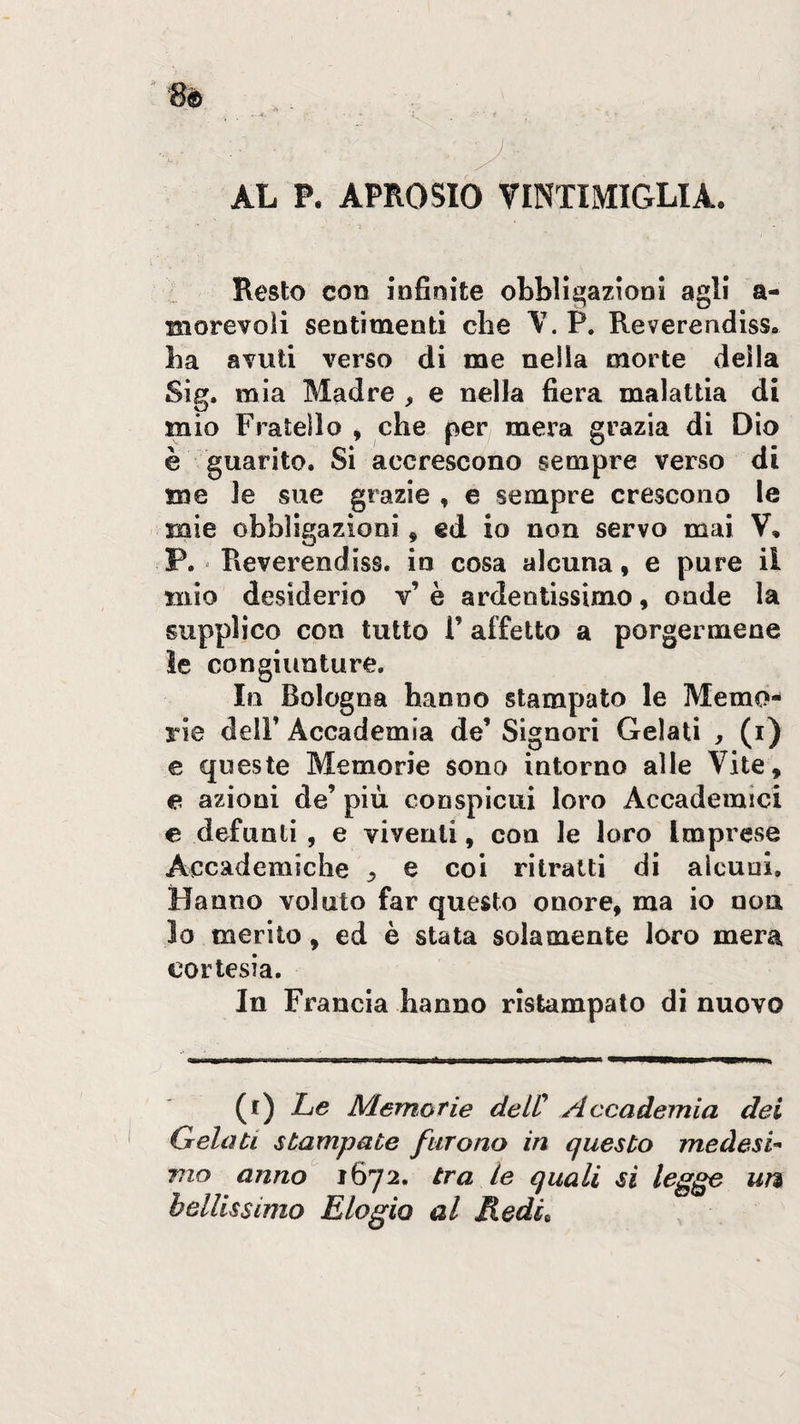 AL P. APROSIO VINTIMIGLIA. Resto con infinite obbligazioni agli a- morevoìi sentimenti che W P. Reverendiss. ba avuti verso di me nella morte della Sig. mia Madre , e nella fiera malattia di mio Fratello , che per mera grazia di Dio è guarito. Si accrescono sempre verso di me le sue grazie , e sempre crescono le mie obbligazioni, ed io non servo mai V, P. - Reverendiss. in cosa alcuna, e pure il mio desiderio v’ è ardentissimo, onde la supplico con tutto V affetto a porgermene le congiunture. In Bologna hanno stampato le Memo- rie deir Accademia de’ Signori Gelati , (i) e queste Memorie sono intorno alle Vite, e azioni de’ più conspicui loro Accademici € defunti , e viventi, con le loro Imprese Accademiche j, e coi ritratti di alcuni. Hanno voluto far questo onore, ma io non lo merito, ed è stata solamente loro mera cortesia. In Francia hanno ristampato di nuovo (f) Le Memofie delC Accademia dei Gelati stampate furono in questo meàesi- vio anno 1672. tra le quali sì legge uì% bellissimo Elogio al Medi^ /