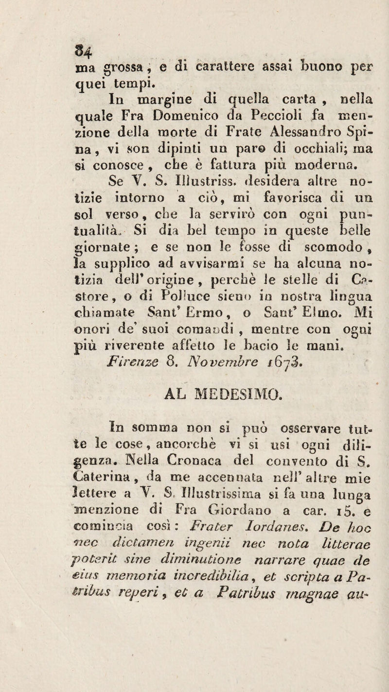 ma grossa, e di carattere assai buono per quei tempi. In margine di quella carta , nella quale Fra Domenico da Peccioli fa men¬ zione della morte di Frate Alessandro Spi¬ na , vi son dipinti un paro di occhiali; ma si conosce , che è fattura più moderna. Se Y. S. Illustriss. desidera altre no- * \ tizie intorno a ciò, mi favorisca di un sol verso, che la servirò con ogni pun¬ tualità,. Si dia bel tempo in queste belle giornate ; e se non le fosse di scomodo , la supplico ad avvisarmi se ha alcuna no¬ tìzia deir origine , perchè le stelle di Ge¬ store , o di Polluce situo in nostra lingua chiamate Sant’Ermo, o Sant’Elmo. Mi onori de’ suoi comandi , mentre con più riverente affetto le bacio le mani. Firenze 8, Novembre /6y3. AL MEDESIMO. In somma non si può osservare tut¬ te le cose, ancorché vi si usi ogni dili¬ genza, Nella Cronaca del convento di S. Caterina , da me accennata nell’ altre mie lettere a A. S, Illustrissima si fa una lunga menzione di Fra Giordano a car. i5. e comincia così : Fra ter lordanes. De hoc nec dictamen ingenii neo nota litterae poterà siile diminutione narrare quae de ' eius memoria incredihiUa, et scripta a Pa- iribus reperi ^ et a Patnbus magnae au^