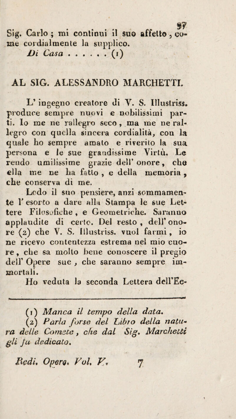 9? Sig. Carlo ; mi conliniii il suo affetto, co¬ me cordialmente la supplico. Di Casa.(i) AL SIG. ALESSANDRO MARCHETTI. L’ingegno creatore di V. S. Illustriss. produce sempre nuovi e nobilissimi par¬ ti, Io me ne rallegro seco, .ma me ne rab legro con quella sincera cordialità, con là quale ho sempre amalo e riverito la sua persona e le sue grandissime Virtù. Le rendo umilissime grazie dell’onore, che ella me ne ha fatto , e della memoria , che conserva di me. Ledo il suo pensiere, anzi sommamen¬ te E esorto a dare alla Stampa le sue Let¬ tere Filosofiche , e Geometriche. Saranno applaudite di certo. Del resto, dell’ono¬ re (2) che V. S. Illustriss. vuol farmi, io ne ricevo contentezza estrema nel mio cuo¬ re , che sa mollo bene conoscere il pregio dell’ Opere sue , che saranno sempre im¬ mortali. Ho veduta la seconda Lettera dell’Ec- (1) Manca il tempo della data, (2) Parla forse del ZAbro della natu¬ ra delle Comete, che dal Sig, Marchetti gli fa dedicato, JXcdu Operg* Voi, V, 7