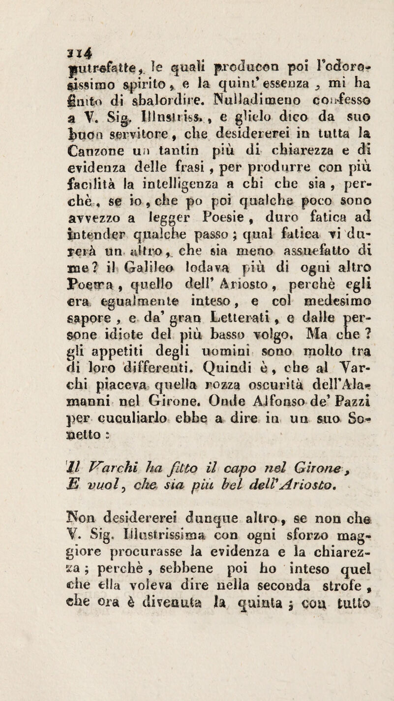 pulrefatte^. le quali prcducon poi Tcdorot ^ssiiuo spìrito» e la quini’essenza ^ mi ha émt<> di abalordire. Nuìiadioaeno cos^fesso a Sig> lllualiisa. , e glielo dico da suo J)uoo servitore, che, desidererei in tutta la Canzone un tanlin più di chiarezza e di evidenza delle frasi , per produrre con più facilità la intelligenza a chi che sia , per- chà, se io, che po poi qualche poco sono avvezzo a legger Poesie » duro fatica ad intender qualche passo ; qual fatica vi du¬ rerà un> altroche sia meno assuefatto di me? ih Galileo lodava più di ogni altro Poesra » quello dell’ Ariosto » perchè egli era. eguaìmenle inteso, e col medesimo sapore , e da’ gran Letterati » e dalle per¬ sone idiote del più basso volgo. Ma che ? gli appetiti degli uomini sono mollo tra di loro differenti. Quindi è » che al Yar- chi piaceva quella rozza oscurità deirAla»; znanni nel Girone. Onde Alfonso de’Pazzi per cuculiarlot ebbe a dire in» un suo So-- saetto : Jl archi ha fitto il capo nel Girone , E vuof che sia più hel deWAriosto, Non desidererei dunque altro » se non cha V. Sig. lilustrìssiiBa con ogni sforzo mag¬ giore procurasse la evidenza e la chiarez- ; perchè , sebbene poi ho inteso quel che ella voleva dire nella seconda strofe , che ora è divenuta la quinta j con tutto