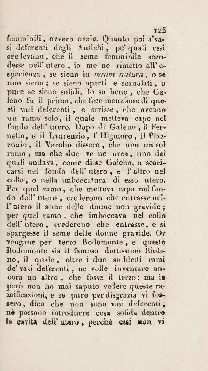 , ovvero OTnje. Quanto poi a’va* si deferefiti degli 4Qtichi, pe’ quali essi credevano, che il seme femminile scen¬ desse ueir utero , io me ne rimetto all’ e- sperlenza , se sieno in rerum natura , o se non sieno ; se sieno aperti e scanalati , o pure se sieno solidi. Io so bene , che Ga« leno fu il primo, che fece menzione di que¬ sti vasi deferenti , e scrisse , che aveaoo un ramo solo, il quale metteva capo nel fondo deir utero. Dopo di Galeno , il Fer- nelio, e il Laurenzio, T Higmoro, il Plaz- zonio , il Yarolio dissero , che non un sol ramo , ma che due ve ne avea, uno dei quali andava, come dihS3 Galeno, a scari¬ carsi nel fondo deli’utero , e l’altro nel collo, o nella imboccatura di esso utero. Per quel ramo, che metteva capo nel fon¬ do deir utero , crederono che entrasse nel- r utero il seme delle donne non gravide; per quel ramo , che imboccava nel collo dell’utero, crederono che entrasse, e si spargesse il seme delle donne gravide. Or Tengane per terzo Rodomonte , e questo Rodomonte sia il famoso dottissimo Rìola- 310, il quale, oltre i due suddetti rami de’ vasi deferenti , ne volle inventare an¬ cora un altro , che fosse il terzo : ma io però non ho mai saputo vedere queste ra¬ mificazioni, e se pure per disgrazia vi fos¬ sero , dico che non sono vasi deferenti ^ 3iè possono introdurre cosa solida dentro U Gànik ddP utero p perchè essi moix vi