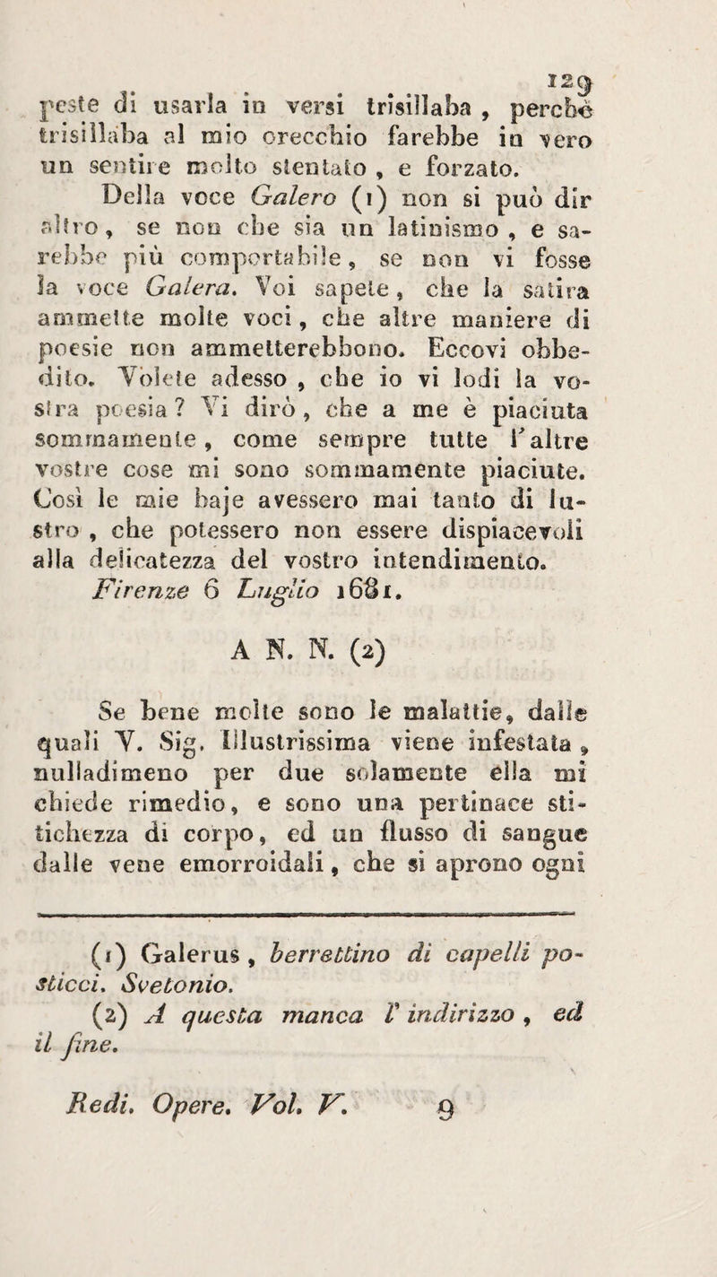 12^ peste di usarla in versi trisillaba , perché trisillaba al mio orecchio farebbe in vero un sentire molto stentalo , e forzato. Della voce Galero (i) non si può dir altro, se non ebe sia un latinismo, e sa¬ rebbe più comportabile, se non vi fosse la voce Galera. Voi sapete, che la satira ammette molte voci, che altre maniere di poesie non ammelterebbono. Eccovi obbe¬ dito. Ybkte adesso , che io vi lodi la vo¬ stra poesia? Vi dirò, che a me è piaciuta sommamente, come sempre tutte altre vostre cose mi sono sommamente piaciute. Così le mie haje avessero mai tanto di lu¬ stro , che potessero non essere dispiacevoii alla delicatezza del vostro intendimento. Firenze 6 LìUgUo i6Qi. A N. N. (2) Se bene molte sono le malattie, dalle quali V. Sig. Illustrissima viene infestata » nulladimeno per due solamente ella mi chiede rimedio, e sono una pertinace sti¬ tichezza di corpo, ed un flusso di sangue dalle vene emorroidali, che si aprono ogni (1) Galerus , berrettino di capelli po¬ sticci. Seetonio. (2) A questa manca V indirizzo , ed il fine. Redi, Opere, Voi, V, 9